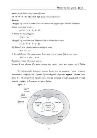 Маркетингийн үндэс 2013
75
мэдэгдэхгүй байна гэж үзээд ольё гэвэл:
8 8 7 5 9 8 7 1 2 4 8 6 С /check digit буюу хяналтын тэмдэг/
Бодолт:
1.Баруун гар талаас нь эхлэн /хяналтын тэмдэгийг оруулахгүй/ сондгой байрлалд
байгаа тоонуудыг нэмнэ.
6 + 4 + 1 + 8 + 5 + 8 = 32
2. Хариуг нь 3-р үржүүлнэ.
32 x 3 = 96
3.Баруун гар талаасаа тэгш байрлалд байгаа тоонуудыг нэмнэ.
8 + 2 + 7 + 9 + 7 + 8 = 41
4.2 болон 3 дахь үйлдлүүдийн нийлбэрийг олно.
96 + 41 = 137
5. 4-н нийлбэр нь 10 т хуваагдахаар болгохын тулд дутагдаж байгаа тоог олно.
137 + C = 140 C=3
Хяналтын тэмдэг 3 болохыг шалгав.
Хэрвээ 4 дэх үйлдэл 10т хуваагдахаар тоо гарвал хяналтын тэмдэг нь 0 байна.
Бүтээгдэхүүнийг бүтээхэд зохион бүтээгчид нь санаагаа гурван түвшинд
нарийвчлан тодорхойлдог. Үүнийг бүтээгдэхүүний /барааны/ гурван түвшин гэнэ.
Зураг 8.1. /Ф.Котлер Core benefit, basic product, expected product, augmented product,
potential product гэж 5 ангилан авч үзсэн байдаг.
Зураг.8.1
 