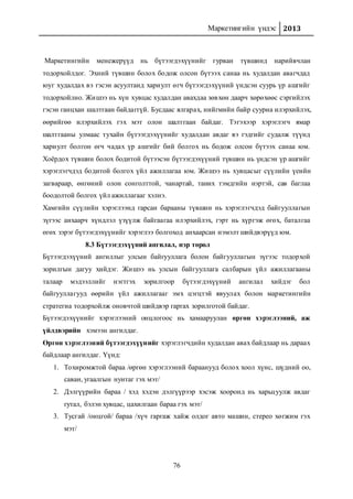 Маркетингийн үндэс 2013
76
Маркетингийн менежерүүд нь бүтээгдэхүүнийг гурван түвшинд нарийвчлан
тодорхойлдог. Эхний түвшин болох бодож олсон бүтээх санаа нь худалдан авагчдад
юуг худалдах вэ гэсэн асуултанд хариулт өгч бүтээгдэхүүний үндсэн суурь үр ашгийг
тодорхойлно. Жишээ нь хүн хувцас худалдан авахдаа зөвхөн даарч хөрөхөөс сэргийлэх
гэсэн ганцхан шалтгаан байдаггүй. Бусдаас ялгарах, нийгмийн байр сууриа илэрхийлэх,
өөрийгөө илэрхийлэх гэх мэт олон шалтгаан байдаг. Тэгэхээр хэрэглэгч ямар
шалтгааны улмаас тухайн бүтээгдэхүүнийг худалдан авдаг вэ гэдгийг судалж түүнд
хариулт болгон өгч чадах үр ашгийг бий болгох нь бодож олсон бүтээх санаа юм.
Хоёрдох түвшин болох бодитой бүтээсэн бүтээгдэхүүний түвшин нь үндсэн үр ашгийг
хэрэглэгчдэд бодитой болгох үйл ажиллагаа юм. Жишээ нь хувцасыг сүүлийн үеийн
загвараар, өнгөний олон сонголттой, чанартай, таних тэмдгийн нэртэй, сав баглаа
боодолтой болгох үйл ажиллагааг хэлнэ.
Хамгийн сүүлийн хэрэглээнд гарсан барааны түвшин нь хэрэглэгчдэд байгууллагын
зүгээс анхаарч хүндлэл үзүүлж байгаагаа илэрхийлэх, гэрт нь хүргэж өгөх, баталгаа
өгөх зэрэг бүтээгдэхүүнийг хэрэглээ болгоход анхаарсан нэмэлт шийдвэрүүд юм.
8.3 Бүтээгдэхүүний ангилал, нэр төрөл
Бүтээгдэхүүний ангиллыг улсын байгууллага болон байгууллагын зүгээс тодорхой
зорилгын дагуу хийдэг. Жишээ нь улсын байгууллага салбарын үйл ажиллагааны
талаар мэдээллийг нэгтгэх зорилгоор бүтээгдэхүүний ангилал хийдэг бол
байгууллагууд өөрийн үйл ажиллагааг эмх цэгцтэй явуулах болон маркетингийн
стратегиа тодорхойлж оновчтой шийдвэр гаргах зорилготой байдаг.
Бүтээгдэхүүнийг хэрэглээний онцлогоос нь хамааруулан өргөн хэрэглээний, аж
үйлдвэрийн хэмээн ангилдаг.
Өргөн хэрэглээний бүтээгдэхүүнийг хэрэглэгчдийн худалдан авах байдлаар нь дараах
байдлаар ангилдаг. Үүнд:
1. Тохиромжтой бараа /өргөн хэрэглээний бараанууд болох хоол хүнс, шүдний оо,
саван, угаалгын нунтаг гэх мэт/
2. Дэлгүүрийн бараа / хэд хэдэн дэлгүүрээр хэсэж хооронд нь харьцуулж авдаг
гутал, бэлэн хувцас, цахилгаан бараа гэх мэт/
3. Тусгай /онцгой/ бараа /хүч гаргаж хайж олдог авто машин, стерео хөгжим гэх
мэт/
 