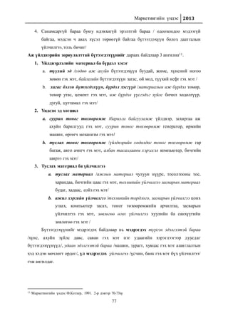 Маркетингийн үндэс 2013
77
4. Санамсаргүй бараа буюу идэвхигүй эрэлттэй бараа / одоохондоо мэдээгүй
байгаа, мэдсэн ч авах хүсэл төрөөгүй байгаа бүтээгдэхүүн болох даатгалын
үйлчилгээ, толь бичиг/
Аж үйлдвэрийн зориулалттай бүтээгдэхүүнийг дараах байдлаар 3 ангилна11.
1. Үйлдвэрлэлийн материал ба бүрдэл хэсэг
a. түүхий эд /хөдөө аж ахуйн бүтээгдэхүүн буудай, жимс, хүнсний ногоо
хөвөн гэх мэт, байгалийн бүтээгдэхүүн загас, ой мод, түүхий нефт гэх мэт /
b. хагас бэлэн бүтээгдэхүүн, бүрдэл хэсгүүд /материалын иж бүрдэл төмөр,
төмөр утас, цемент гэх мэт, иж бүрдэл үүсгэдэг зүйлс бичил хөдөлгүүр,
дугуй, цутгамал гэх мэт/
2. Үндсэн эд хогшил
a. суурин тоног төхөөрөмж /барилга байгууламж үйлдвэр, захиргаа аж
ахуйн барилгууд гэх мэт, суурин тоног төхөөрөмж генератор, өрмийн
машин, өргөгч механизм гэх мэт/
b. туслах тоног төхөөрөмж /үйлдвэрийн хөдөлдөг тоног төхөөрөмж гар
багаж, авто ачигч гэх мэт, албан тасалгааны хэрэгсэл компьютер, бичгийн
ширээ гэх мэт/
3. Туслах материал ба үйлчилгээ
a. туслах материал /ажлын материал чулуун нүүрс, тосолгооны тос,
харандаа, бичгийн цаас гэх мэт, техникийн үйлчилгээ засварын материал
будаг, хадаас, сойз гэх мэт/
b. ажил хэргийн үйлчилгээ /техникийн тордлого, засварын үйлчилгээ цонх
угаах, компьютер засах, тоног төхөөрөмжийн арчилгаа, засварын
үйлчилгээ гэх мэт, зөвлөгөө өгөх үйлчилгээ хуулийн ба санхүүгийн
зөвлөгөө гэх мэт /
Бүтээгдэхүүнийг мэдрэгдэх байдлаар нь мэдрэгдэх түргэн эдэлгээтэй бараа
/хүнс, ахуйн зүйлс давс, саван гэх мэт нэг удаагийн хэрэглээгээр дуусдаг
бүтээгдэхүүнүүд/, удаан эдэлгээтэй бараа /машин, зурагт, хувцас гэх мэт ашиглалтын
хэд хэдэн мөчлөгт ордог/, үл мэдрэгдэх үйлчилгээ /үсчин, банк гэх мэт бүх үйлчилгээ/
гэж ангилдаг.
11 Маркетингийн үндэс Ф.Котлер, 1991. 2-р дэвтэр 70-73ху
 