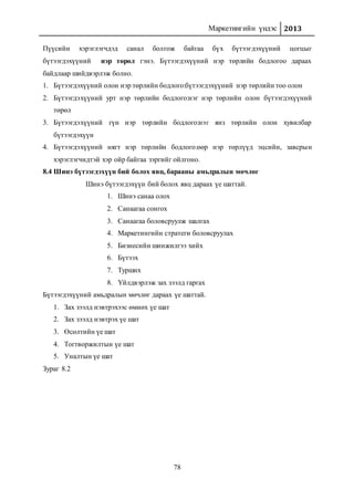 Маркетингийн үндэс 2013
78
Пүүсийн хэрэглэгчдэд санал болгож байгаа бүх бүтээгдэхүүний цогцыг
бүтээгдэхүүний нэр төрөл гэнэ. Бүтээгдэхүүний нэр төрлийн бодлогоо дараах
байдлаар шийдвэрлэж болно.
1. Бүтээгдэхүүний олон нэр төрлийн бодлого:бүтээгдэхүүний нэр төрлийн тоо олон
2. Бүтээгдэхүүний урт нэр төрлийн бодлого:нэг нэр төрлийн олон бүтээгдэхүүний
төрөл
3. Бүтээгдэхүүний гүн нэр төрлийн бодлого:нэг янз төрлийн олон хувилбар
бүтээгдэхүүн
4. Бүтээгдэхүүний нягт нэр төрлийн бодлого:өөр нэр төрлүүд эцсийн, завсрын
хэрэглэгчидтэй хэр ойр байгаа зэргийг ойлгоно.
8.4 Шинэ бүтээгдэхүүн бий болох явц, барааны амьдралын мөчлөг
Шинэ бүтээгдэхүүн бий болох явц дараах үе шаттай.
1. Шинэ санаа олох
2. Санаагаа сонгох
3. Санаагаа боловсруулж шалгах
4. Маркетингийн стратеги боловсруулах
5. Бизнесийн шинжилгээ хийх
6. Бүтээх
7. Турших
8. Үйлдвэрлэж зах зээлд гаргах
Бүтээгдэхүүний амьдралын мөчлөг дараах үе шаттай.
1. Зах зээлд нэвтрэхээс өмнөх үе шат
2. Зах зээлд нэвтрэх үе шат
3. Өсөлтийн үе шат
4. Тогтворжилтын үе шат
5. Уналтын үе шат
Зураг 8.2
 