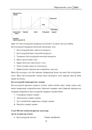 Маркетингийн үндэс 2013
79
Зураг 8.2-т бүтээгдэхүүний амьдралын мөчлөгийн 5 үе шатыг авч үзсэн байна.
Бүтээгдэхүүний амьдралын мөчлөгийг уртасгахын тулд:
1. Бүтээгдэхүүний шинэ хэрэглээг хөгжүүлэх
2. Бүтээгдэхүүний шинэ онцлогийг хөгжүүлэх
3. Уламжлалт бүтээгдэхүүний онцлогийг хөгжүүлэх
4. Шинэ хэрэглэгчдийг олох
5. Барааг шинэчлэн хэрэглэгчдээ тэлэх
6. Хэрэглэгчдийн хэрэглээг нэмэгдүүлэх
7. Маркетингийн стратегиа зөв тодорхойлох зэрэг юм.
Шинэ бүтээгдэхүүн гэдэг бол өөрчлөн сайжруулсан болон цоо шинэ бүтээгдэхүүнийг
хэлнэ. Шинэ бүтээгдэхүүнийг гаднаас бусад үйлдвэрээс эсвэл өөрсдөө шинээр хийж
гаргаж авч болно.
Бүтээгдэхүүний чанар өрсөлдөх чадвар:
Бүтээгдэхүүний өрсөлдөх чадвар нь техник, эдийн засгийн ашигт чанар, гадаад төрх
шинж чанаруудаар тодорхойлогдоно. Өрсөлдөх чадварыг ижил бараатай харьцуулсан
чанараар тодорхойлно. Бүтээгдэхүүний чанарын 4 түвшин байна.
1. Стандартад тохирох түвшин
2. Ашиглалтанд тохирох түвшин
3. Зах зээлийн бодит шаардлагад тохирох түвшин
4. Патентад тохирох түвшин
Сэдэв №8-тай холбоотой практик даалгавар
Англи хэлний нэр томъёо
 Бүтээгдэхүүний ангилал Product classification
 