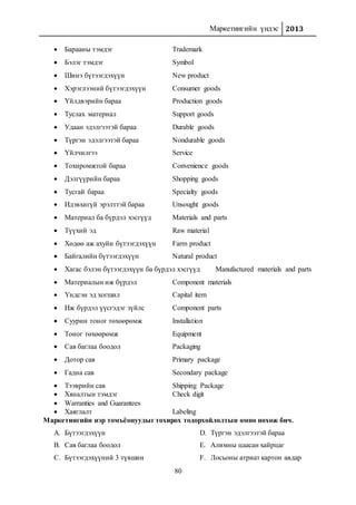 Маркетингийн үндэс 2013
80
 Барааны тэмдэг Trademark
 Бэлэг тэмдэг Symbol
 Шинэ бүтээгдэхүүн New product
 Хэрэглээний бүтээгдэхүүн Consumer goods
 Үйлдвэрийн бараа Production goods
 Туслах материал Support goods
 Удаан эдэлгээтэй бараа Durable goods
 Түргэн эдэлгээтэй бараа Nondurable goods
 Үйлчилгээ Service
 Тохиромжтой бараа Convenience goods
 Дэлгүүрийн бараа Shopping goods
 Тусгай бараа Specialty goods
 Идэвхигүй эрэлттэй бараа Unsought goods
 Материал ба бүрдэл хэсгүүд Materials and parts
 Түүхий эд Raw material
 Хөдөө аж ахуйн бүтээгдэхүүн Farm product
 Байгалийн бүтээгдэхүүн Natural product
 Хагас бэлэн бүтээгдэхүүн ба бүрдэл хэсгүүд Manufactured materials and parts
 Материалын иж бүрдэл Component materials
 Үндсэн эд хогшил Capital item
 Иж бүрдэл үүсгэдэг зүйлс Component parts
 Суурин тоног төхөөрөмж Installation
 Тоног төхөөрөмж Equipment
 Сав баглаа боодол Packaging
 Дотор сав Primary package
 Гадна сав Secondary package
 Тээврийн сав Shipping Package
 Хяналтын тэмдэг Check digit
 Warranties and Guarantees
 Хаяглалт Labeling
Маркетингийн нэр томъёонуудыг тохирох тодорхойлолтын өмнө нөхөж бич.
A. Бүтээгдэхүүн
B. Сав баглаа боодол
C. Бүтээгдэхүүний 3 түвшин
D. Түргэн эдэлгээтэй бараа
E. Алимны цаасан хайрцаг
F. Лосьоны атриат картон авдар
 