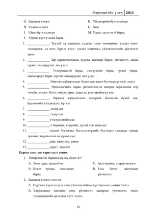 Маркетингийн үндэс 2013
81
G. Барааны тэмдэг
H. Ундааны лонх
I. Шинэ бүтээгдэхүүн
J. Өргөн хэрэглээний бараа
K. Үйлдвэрийн бүтээгдэхүүн
L. Хаяг
M. Удаан эдэлгээтэй бараа
1. ______________ Түүхий эд материал, үндсэн тоног төхөөрөмж, туслах тоног
төхөөрөмж, эд анги бүрдэл хэсэг, туслах материал, үйлдвэрлэлийн үйлчилгээ
орно.
2. ______________ Зар сурталчилгааны хуульд зааснаар бараа, үйлчилгээ, санаа
гурвыг хамааруулан авч үздэг.
3. ______________ Тохиромжтой бараа, дэлгүүрийн бараа, тусгай бараа,
санамсаргүй бараа зэргийг хамааруулан авч үздэг.
4. ______________ Өөрчлөн сайжруулсан болон цоо шинэ бүтээгдэхүүнийг хэлнэ.
5. ______________ Өрсөлдөгчийн бараа үйлчилгээнээс ялгарах зорилготой нэр
томьёо, тэмдэг, бэлгэ тэмдэг, зураг дүрслэл, үсэг шрифтүүд юм.
6. ______________ бараанд зориулагдсан тодорхой багтаамж бүхий сав,
бүрхэвчийн үйлдвэрлэл, бүтээц
7. ______________ дотор сав
8. ______________ гадар сав
9. ______________тээвэрлэлтийн сав
10. ______________-г барааны, тээврийн, тусгай гэж ангилдаг
11. ______________зохион бүтээгчид бүтээгдэхүүнийг бүтээхдээ санаагаа гурван
түвшинд нарийвчлан тодорхойлдог.
12. ______________давс, шампунь, саван
13. ______________зурагт, хөргөгч
Цорын ганц зөв хариултыг сонго.
1. Тохиромжтой бараанд юу юу ордог вэ?
A. Хоол хүнс, шүдний оо
B. Бэлэн хувцас, цахилгаан
бараа
C. Авто машин, стерео хөгжим
D. Толь бичиг, даатгалын
үйлчилгээ
2. Барааны тэмдэг гэдэг нь
A. Пүүсийн хэрэглэгчдэд санал болгож байгаа бүх барааны цогцыг хэлнэ.
B. Удирдлагын зөвлөгөө өгөх үйлчилгээ засварын үйлчилгээ, тоног
төхөөрөмжийн арчилгаа зэрэг хэлнэ.
 