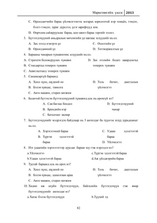 Маркетингийн үндэс 2013
82
C. Өрсөлдөгчийн бараа үйлчилгээнээс ялгарах зорилготой нэр томьёо, тэмдэг,
бэлгэ тэмдэг, зураг дүрслэл, үсэг шрифтүүд юм.
D. Өөрчлөн сайжруулсан бараа, цоо шинэ бараа зэргийг хэлнэ.
3. Бүтээгдэхүүний амьдралын мөчлөгийн үе шатаас илүүцийг нь ол.
A. Зах зээлд нэвтрэх үе
B. Өрсөлдөөний үе
C. Өсөлтийн үе
D. Тогтворжилтын үе
4. Барааны чанарын түвшингөөс илүүцийг нь ол.
A. Стратеги боловсруулах түвшин
B. Стандартад тохирох түвшин
C. Ашиглалтанд тохирох түвшин
D. Зах зээлийн бодит шаардлагад
тохирох түвшин
5. Санамсаргүй бараанд:
A. Хоол хүнс, шүдний оо
B. Бэлэн хувцас, тавилга
C. Авто машин, стерео хөгжим
D. Толь бичиг, даатгалын
үйлчилгээ
6. Бодитой бүтээсэн бүтээгдэхүүний түвшинд аль нь орохгүй вэ?
A. Сав баглаа боодол
B. Брендийн нэр
C. Баталгаат засвар
D. Бүтээгдэхүүний
чанар
7. Бүтээгдэхүүнийг мэдрэгдэх байдлаар нь 3 ангилдаг ба түүнээс илүү дурьдсаныг
нь ол.
A. Хэрэглээний бараа
B. Түргэн эдэлгээтэй
бараа
C. Удаан эдэлгээтэй
бараа
D. Үйлчилгээ
8. Нэг удаагийн хэрэглээгээр дуусдаг барааг юу гэж нэрлэдэг вэ?
a.Үйлчилгээ
b.Удаан эдэлгээтэй бараа
c.Түргэн эдэлгээтэй бараа
d.Аж үйлдвэрийн бараа
9. Тусгай бараанд аль нь орох вэ?
A. Хоол хүнс, шүдний оо
B. Бэлэн хувцас, цахилгаан араа
C. Авто машин, стерео хөгжим
D. Толь бичиг, даатгалын
үйлчилгээ
10. Хөдөө аж ахуйн бүтээгдэхүүн, байгалийн бүтээгдэхүүн гэж ямар
бүтээгдэхүүнийг ангилдаг вэ?
a.Хагас бэлэн бүтээгдэхүүн b.Түүхий эд
 