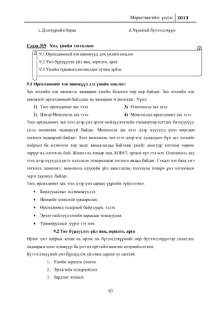 Маркетингийн үндэс 2013
83
c.Дэлгүүрийн бараа d.Хүнсний бүтээгдэхүүн
Сэдэв №9 Үнэ, үнийн тогтолцоо
9.1 Өрсөлдөөний хэв шинжүүд дэх үнийн онцлог:
Зах зээлийн хэв шинжээс хамааран үнийн бодлого өөр өөр байдаг. Зах зээлийн хэв
шинжийг өрсөлдөөний байдлаас нь хамааран 4 ангилдаг. Үүнд
1) Төгс өрсөлдөөнт зах зээл
2) Цэвэр Монополь зах зээл
3) Олигополь зах зээл
4) Монопольт өрсөлдөөнт зах зээл
Төгс өрсөлдөөнт зах зээл дээр үнэ эрэлт нийлүүлэлтийн тэнцвэрээр тогтдог ба пүүсүүд
үнэд нөлөөлөх чадваргүй байдаг. Монополь зах зээл дээр пүүсүүд үнээ өөрсдөө
тогтоох чадвартай байдаг. Төгс монополь зах зээл дээр нэг худалдагч бүх зах зээлийг
ноёрхох ба ихэвчлэн төр засаг хяналтандаа байлгаж үнийг доогуур тогтоон төрөөс
зөрүүг нь олгох нь бий. Жишээ нь төмөр зам, МИАТ, эрчим хүч гэх мэт. Олигополь зах
зээл дээр пүүсүүд үнээ хэлэлцэн тохиролцож тогтоох явдал байдаг. Гэхдээ хэт бага үнэ
тогтоох /демпинг/, монополь пүүсийн үйл ажиллагаа, хэлэлцэн тохирч үнэ тогтоохын
эсрэг хуулиуд байдаг.
Төгс өрсөлдөөнт зах зээл дээр үнэ дараах үүргийг гүйцэтгэнэ.
 Борлуулалтыг идэвхижүүлэх
 Нөөцийг зохистой хуваарилах
 Өрсөлдөөнд тодорхой байр суурь эзлэх
 Эрэлт нийлүүлэлтийн харьцааг зохицуулах
 Урамшууллын үүрэг гэх мэт.
9.2 Үнэ бүрдүүлэх үйл явц, зорилго, арга
Өртөг үнэ хоёрын ялгаа нь өртөг нь бүтээгдэхүүнийг өөр бүтээгдэхүүнээр солигдох
чадварын тоон хэмжүүр ба үнэ нь өртгийн мөнгөн илэрхийлэл юм.
Бүтээгдэхүүний үнэ бүрдүүлэх үйл явц дараах үе шаттай.
1. Үнийн зорилго сонгох
2. Эрэлтийн тодорхойлох
3. Зардлыг тооцох
9.1.Өрсөлдөөний хэв шинжүүд дэх үнийн онцлог
9.2.Үнэ бүрдүүлэх үйл явц, зорилго, арга
9.3.Үнийн түвшинд нөлөөлдөг хүчин зүйлс
 