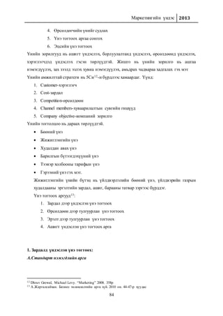 Маркетингийн үндэс 2013
84
4. Өрсөлдөгчийн үнийг судлах
5. Үнэ тогтоох аргаа сонгох
6. Эцсийн үнэ тогтоох
Үнийн зорилгууд нь ашигт үндэслэх, борлуулалтанд үндэслэх, өрсөлдөөнд үндэслэх,
хэрэглэгчдэд үндэслэх гэсэн төрлүүдтэй. Жишээ нь үнийн зорилго нь ашгаа
нэмэгдүүлэх, зах зээлд эзлэх хувиа нэмэгдүүлэх, амьдрах чадвараа хадгалах гэх мэт
Үнийн амжилттай стратеги нь 5Си12-н бүрдлээс хамаардаг. Үүнд:
1. Customer-хэрэглэгч
2. Cost-зардал
3. Competition-өрсөлдөөн
4. Channel members-хуваарилалтын сувгийн гишүүд
5. Company objective-компаний зорилго
Үнийн тогтолцоо нь дараах төрлүүдтэй.
 Бөөний үнэ
 Жижиглэнгийн үнэ
 Худалдан авах үнэ
 Барилгын бүтээгдэхүүний үнэ
 Тээвэр холбооны тарифын үнэ
 Гэрээний үнэ гэх мэт.
Жижиглэнгийн үнийн бүтэц нь үйлдвэрлэлийн бөөний үнэ, үйлдвэрийн газрын
худалдааны эргэлтийн зардал, ашиг, барааны татвар зэргээс бүрддэг.
Үнэ тогтоох аргууд13:
1. Зардал дээр үндэслэн үнэ тогтоох
2. Өрсөлдөөн дээр тулгуурлан үнэ тогтоох
3. Эрэлт дээр тулгуурлан үнэ тогтоох
4. Ашигт үндэслэн үнэ тогтоох арга
1. Зардалд үндэслэн үнэ тогтоох:
А.Стандарт нэмэгдлийн арга
12 Dhruv Grewal, Michael Levy. “Marketing” 2008. 358p
13 А.Жаргалсайхан. Бизнес төлөвлөлтийн арга зүй. 2010 он. 44-47-р хуудас
 