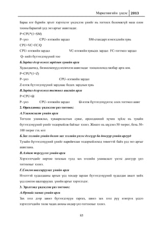 Маркетингийн үндэс 2013
85
Бараа нэг бүрийн эрэлт хэрэгцээг үндэслэн үнийг нь тогтоох боломжгүй маш олон
тооны бараатай үед энэ аргыг ашигладаг.
P=CPU*(1+SM)
P- үнэ CPU- нэгжийн зардал SM-стандарт нэмэгдлийн хувь
CPU=VC+FC/Q
CPU- нэгжийн зардал VC-нэгжийн хувьсах зардал FC-тогтмол зардал
Q- нийт бүтээгдэхүүний тоо
Б.Зардал дээр нэмэх зардлын хувийн арга
Худалдаачид, бизнесменүүд ихэвчлэн ашигладаг тооцоолоход хялбар арга юм.
P=CPU*(1+Z)
P- үнэ CPU- нэгжийн зардал
Z-нэгж бүтээгдэхүүний зардлаас бодох зардлын хувь
В.Зардал дээр нэмэх тогтмол ашгийн арга
P=CPU+Ω
P- үнэ CPU- нэгжийн зардал Ω-нэгж бүтээгдэхүүнээс олох тогтмол ашиг
2. Өрсөлдөөнд үндэслэн үнэ тогтоох:
А.Уламжлалт үнийн арга
Тогтсон уламжлал, хуваарилалтын суваг, өрсөлдөөний хүчин зүйлс нь тухайн
бүтээгдэхүүний үнийг тодорхойлж байхыг хэлнэ. Жишээ нь шүдэнз 50 төгрөг, бохь 50-
100 төгрөг гэх мэт
Б.Зах зээлийн үнийн болон зах зээлийн үнээс дээгүүр ба доогуур үнийн аргууд
Тухайн бүтээгдэхүүний үнийг нарийвчлан тодорхойлоход төвөгтэй байх үед энэ аргыг
ашиглана.
В.Алдаж тэргүүлэх үнийн арга
Хэрэглэгчдийг өөртөө татахын тулд зах зээлийн уламжлалт үнээс доогуур үнэ
тогтоохыг хэлнэ.
Г.Сонгон шалгаруулах үнийн арга
Нээлттэй худалдааны аргын үед тендер зарлан бүтээгдэхүүний худалдан авалт хийх
үед сонгон шалгаруулах үнийн аргыг хэрэглэдэг.
3. Эрэлтэнд үндэслэн үнэ тогтоох:
А.Өрмийг хамах үнийн арга
Зах зээл дээр шинэ бүтээгдэхүүн гаргах, шинэ зах зээл рүү нэвтрэх үедээ
хэрэглэгчдийн төлж чадах анхны өндөр үнэ тогтоохыг хэлнэ.
 