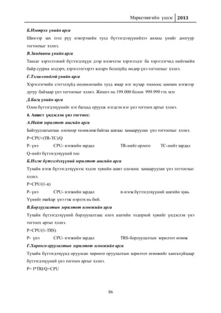 Маркетингийн үндэс 2013
86
Б.Нэвтрэх үнийн арга
Шинээр зах зээл рүү нэвтрэхийн тулд бүтээгдэхүүнийхээ анхны үнийг доогуур
тогтоохыг хэлнэ.
В.Зиндааны үнийн арга
Тансаг хэрэглээний бүтээгдэхүүн дээр ихэвчлэн хэрэглэдэг ба хэрэглэгчид нийгмийн
байр сууриа мэдэрч, хэрэглээгээрээ ялгарч болохуйц өндөр үнэ тогтоохыг хэлнэ.
Г.Тэгш-сондгой үнийн арга
Хэрэглэгчийн сэтгэлзүйд нөлөөлөхийн тулд ямар нэг мухар тооноос цөөхөн нэгжээр
дутуу байхаар үнэ тогтоохыг хэлнэ. Жишээ нь 199.000 болон 999.999 гэх мэт
Д.Багц үнийн арга
Олон бүтээгдэхүүнийг нэг багцад оруулж нэгдсэн нэг үнэ тогтоох аргыг хэлнэ.
4. Ашигт үндэслэн үнэ тогтоох:
А.Нийт зорилтот ашгийн арга
Байгууллагынхаа олохоор төлөвлөж байгаа ашгаас хамааруулан үнэ тогтоохыг хэлнэ.
P=CPU+(TR-TC)/Q
P- үнэ CPU- нэгжийн зардал TR-нийт орлого TC-нийт зардал
Q-нийт бүтээгдэхүүний тоо
Б.Нэгж бүтээгдэхүүний зорилтот ашгийн арга
Тухайн нэгж бүтээгдэхүүнээс хэдэн хувийн ашиг олохоос хамааруулан үнэ тогтоохыг
хэлнэ.
P=CPU/(1-π)
P- үнэ CPU- нэгжийн зардал π-нэгж бүтээгдэхүүний ашгийн хувь
Үүнийг markup үнэ гэж нэрлэх нь бий.
В.Борлуулалтын зорилтот өгөөжийн арга
Тухайн бүтээгдэхүүний борлуулалтаас олох ашгийн тодорхой хувийг үндэслэн үнэ
тогтоох аргыг хэлнэ.
P=CPU/(1-TRS)
P- үнэ CPU- нэгжийн зардал TRS-борлуулалтын зорилтот өгөөж
Г.Хөрөнгө оруулалтын зорилтот өгөөжийн арга
Тухайн бүтээгдэхүүнд оруулсан хөрөнгө оруулалтын зорилтот өгөөжийг хангахуйцаар
бүтээгдэхүүний үнэ тогтоох аргыг хэлнэ.
P= I*TRI/Q+CPU
 