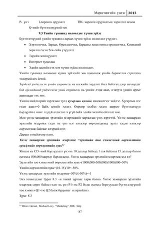 Маркетингийн үндэс 2013
87
P- үнэ I-хөрөнгө оруулалт TRI- хөрөнгө оруулалтын зорилтот өгөөж
Q-нийт бүтээгдэхүүний тоо
9.3 Үнийн түвшинд нөлөөлдөг хүчин зүйлс
Бүтээгдэхүүний үнийн түвшинд дараах хүчин зүйлс нөлөөлөл үзүүлнэ.
 Хэрэглэгчид, Зардал, Өрсөлдөгчид, Барааны хөдөлгөөнд оролцогчид, Компаний
зорилго гэсэн 5си-гийн үзүүлэлт
 Төрийн зохицуулалт
 Интернет худалдаа
 Эдийн засгийн гэх мэт хүчин зүйлс нөлөөлдөг.
Үнийн түвшинд нөлөөлөх хүчин зүйлсийг зөв тооцоолж үнийн баримтлах стратегиа
тодорхойлох ёстой.
Зардалд үндэслэсэн үнийн стратеги нь нэгжийн зардлыг бага байлгах дээр анхаардаг
бол өрсөлдөөнд үндэслэсэн үний стратеги нь үнийн дээж авах, нэвтрэх үнийн аргыг
ашигладаг гэх мэт.
Үнийн шийдвэрийг гаргахын тулд хугарлын цэгийн шинжилгээг хийдэг. Хугарлын цэг
гэдэг ашиг=0 байх цэгийг хэлнэ. Өөрөөр хэлбэл хэдэн ширхэг бүтээгдэхүүн
борлуулбал ашиг ч үгүй алдагдал ч үгүй байх эдийн засгийн ойлголт юм.
Мөн үнээс хамаарсан эрэлтийн мэдрэмжийг харгалзан үзэх хэрэгтэй. Үнээс хамаарсан
эрэлтийн мэдрэмж гэдэг нь үнэ нэг нэгжээр өөрчлөгдөхөд эрэлт хэдэн нэгжээр
өөрчлөгдөж байгааг илэрхийлдэг.
Дараах томьёогоор олно.
Үнээс хамаарсан эрэлтийн мэдрэмж =эрэлтийн тоо хэмжээний өөрчлөлтийн
хувь/үнийн өөрчлөлтийн хувь14
Жишээ нь СD –ний борлуулалт үнэ нь 10 доллар байхад 1 сая байснаа 15 доллар болон
өсгөхөд 500,000 ширхэг борлогдсон. Үнээс хамаарсан эрэлтийн мэдрэмж хэд вэ?
Эрэлтийн тоо хэмжээний өөрчлөлтийн хувь=(1000,000-500,000)/1000,000=50%
Үнийн өөрчлөлтийн хувь=(10-15)/10=-50%
Үнээс хамаарсан эрэлтийн мэдрэмж=50%/(-50%)=-1
Энэ тохиолдлыг Зураг 8.3 –н эхний зургаас харж болно. Үнээс хамаарсан эрэлтийн
мэдрэмж сөрөг байна гэдэг нь үнэ Р1-ээс Р2 болж өсөхөд борлуулсан бүтээгдэхүүний
тоо хэмжээ Q1-ээс Q2 болж буурахыг илэрхийлнэ.
Зураг 8.3
14 Dhruv Grewal, Michael Levy. “Marketing” 2008. 366p
 