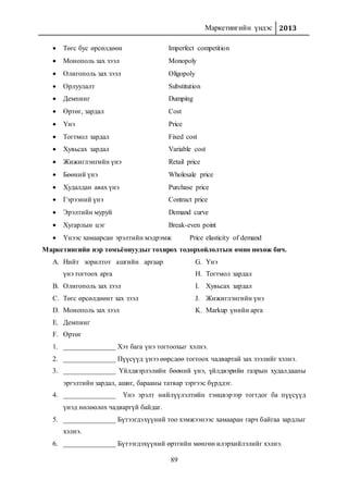 Маркетингийн үндэс 2013
89
 Төгс бус өрсөлдөөн Imperfect competition
 Монополь зах зээл Monopoly
 Олигополь зах зээл Oligopoly
 Орлуулалт Substitution
 Демпинг Dumping
 Өртөг, зардал Cost
 Үнэ Price
 Тогтмол зардал Fixed cost
 Хувьсах зардал Variable cost
 Жижиглэнгийн үнэ Retail price
 Бөөний үнэ Wholesale price
 Худалдан авах үнэ Purchase price
 Гэрээний үнэ Contract price
 Эрэлтийн муруй Demand curve
 Хугарлын цэг Break-even point
 Үнээс хамаарсан эрэлтийн мэдрэмж Price elasticity of demand
Маркетингийн нэр томъёонуудыг тохирох тодорхойлолтын өмнө нөхөж бич.
A. Нийт зорилтот ашгийн аргаар
үнэ тогтоох арга
B. Олигополь зах зээл
C. Төгс өрсөлдөөнт зах зээл
D. Монополь зах зээл
E. Демпинг
F. Өртөг
G. Үнэ
H. Тогтмол зардал
I. Хувьсах зардал
J. Жижиглэнгийн үнэ
K. Markup үнийн арга
1. _______________ Хэт бага үнэ тогтоохыг хэлнэ.
2. _______________ Пүүсүүд үнээ өөрсдөө тогтоох чадвартай зах зээлийг хэлнэ.
3. _______________ Үйлдвэрлэлийн бөөний үнэ, үйлдвэрийн газрын худалдааны
эргэлтийн зардал, ашиг, барааны татвар зэргээс бүрддэг.
4. _______________ Үнэ эрэлт нийлүүлэлтийн тэнцвэрээр тогтдог ба пүүсүүд
үнэд нөлөөлөх чадваргүй байдаг.
5. _______________ Бүтээгдэхүүний тоо хэмжээнээс хамааран гарч байгаа зардлыг
хэлнэ.
6. _______________ Бүтээгдэхүүний өртгийн мөнгөн илэрхийлэлийг хэлнэ.
 