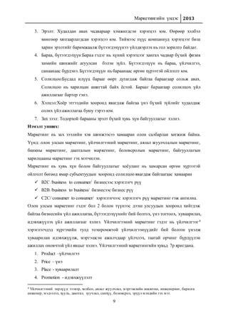 Маркетингийн үндэс 2013
9
3. Эрэлт: Худалдан авах чадвараар хэмжигдсэн хэрэгцээ юм. Өөрөөр хэлбэл
мөнгөөр хязгаарлагдсан хэрэгцээ юм. Тиймээс пүүс компаниуд хэрэгцээг биш
харин эрэлтийг баримжаалж бүтээгдэхүүнээ үйлдвэрлэх нь гол зорилго байдаг.
4. Бараа, бүтээгдэхүүн:Бараа гэдэг нь хүний хэрэгцээг хангах чадвар бүхий физик
химийн шинжийг агуулсан бэлэн зүйл. Бүтээгдэхүүн нь бараа, үйлчилгээ,
санаанаас бүрдэнэ. Бүтээгдэхүүн нь бараанаас өргөн хүрээтэй ойлголт юм.
5. Солилцоо:Бусдад илүүц барааг өөрт дутагдаж байгаа бараагаар сольж авах.
Солилцоо нь харилцан ашигтай байх ёстой. Барааг бараагаар солилцох үйл
ажиллагааг бартер гэнэ.
6. Хэлцэл:Хоёр этгээдийн хооронд явагдаж байгаа үнэ бүхий зүйлийг худалдаж
солих үйл ажиллагаа буюу гэрээ юм.
7. Зах зээл: Тодорхой барааны эрэлт бүхий хувь хүн байгууллагыг хэлнэ.
Нэмэлт унших:
Маркетинг нь зах зээлийн хэв шинжээсээ хамааран олон салбарлан хөгжиж байна.
Үүнд: олон улсын маркетинг, үйлчилгээний маркетинг, аялал жуулчлалын маркетинг,
банкны маркетинг, даатгалын маркетинг, боловсролын маркетинг, байгууллагын
харилцааны маркетинг гэх мэтчилэн.
Маркетинг нь хувь хүн болон байгууллагыг хоёуланг нь хамарсан өргөн хүрээтэй
ойлголт бөгөөд ямар субъектуудын хооронд солилцоо явагдаж байгаагаас хамааран
 B2C /business to consumer/ бизнесээс хэрэглэгч рүү
 B2B /business to business/ бизнесээс бизнес рүү
 C2C/ consumer to consumer/ хэрэглэгчээс хэрэглэгч рүү маркетинг гэж ангилна.
Олон улсын маркетинг гэдэг бол 2 болон түүнээс дээш улсуудын хооронд хийгдэж
байгаа бизнесийн үйл ажиллагаа, бүтээгдэхүүнийг бий болгох, үнэ тогтоох, хуваарилах,
идэвхжүүлэх үйл ажиллагааг хэлнэ. Үйлчилгээний маркетинг гэдэг нь үйлчилгээг4
хэрэглэгчдэд хүргэхийн тулд тохиромжтой үйлчилгээнүүдийг бий болгон үнэлж
хуваарилан идэвхжүүлж, мэргэшсэн ажилчдаар үйлчлэх, таатай орчинг бүрдүүлэн
ажиллах оновчтой үйл явцыг хэлнэ. Үйлчилгээний маркетингийн хувьд 7р яригдана.
1. Product –үйлчилгээ
2. Price – үнэ
3. Place - хуваарилалт
4. Promotion - идэвхжүүлэлт
4 Үйлчилгээний төрлүүд: тээвэр, холбоо, аялал жуулчлал, мэргэжлийн зөвлөгөө, инженеринг, барилга
инженер, мэдээлэл, хууль, даатгал, зуучлал, санхүү, боловсрол, эрүүл мэндийн гэх мэт.
 