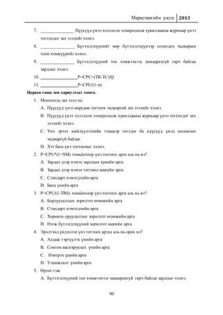 Маркетингийн үндэс 2013
90
7. _______________ Пүүсүүд үнээ хэлэлцэн тохиролцож хувилдааны журмаар үнээ
тогтоодог зах зээлийг хэлнэ.
8. _______________ Бүтээгдэхүүнийг өөр бүтээгдэхүүнээр солигдох чадварын
тоон хэмжүүрийг хэлнэ.
9. _______________ Бүтээгдэхүүний тоо хэмжээнээс хамаарахгүй гарч байгаа
зардлыг хэлнэ.
10. P=CPU+(TR-TC)/Q
11. P=CPU/(1-π)
Цорын ганц зөв хариултыг сонго.
1. Монополь зах зээл нь:
A. Пүүсүүд үнээ өөрсдөө тогтоох чадвартай зах зээлийг хэлнэ.
B. Пүүсүүд үнээ хэлэлцэн тохиролцож хувилдааны журмаар үнээ тогтоодог зах
зээлийг хэлнэ.
C. Үнэ эрэлт нийлүүлэлтийн тэнцвэр тогтдог ба пүүсүүд үнэд нөлөөлөх
чадваргүй байдаг
D. Хэт бага үнэ тогтоохыг хэлнэ.
2. P=CPU*(1+SM) томьёогоор үнэ тогтоох арга аль нь вэ?
A. Зардал дээр нэмэх зардлын хувийн арга
B. Зардал дээр нэмэх тогтмол ашгийн арга
C. Стандарт нэмэгдлийн арга
D. Багц үнийн арга
3. P=CPU/(1-TRS) томьёогоор үнэ тогтоох арга аль нь вэ?
A. Борлуулалтын зорилтот өгөөжийн арга
B. Стандарт нэмэгдлийн арга
C. Хөрөнгө оруулалтын зорилтот өгөөжийн арга
D. Нэгж бүтээгдэхүүний зорилтот ашгийн арга
4. Эрэлтэнд үндэслэн үнэ тогтоох аргад аль нь орох вэ?
A. Алдаж тэргүүлэх үнийн арга
B. Сонгон шалгаруулах үнийн арга
C. Нэвтрэх үнийн арга
D. Уламжлалт үнийн арга
5. Өртөг гэж:
A. Бүтээгдэхүүний тоо хэмжээнээс хамаарахгүй гарч байгаа зардлыг хэлнэ.
 