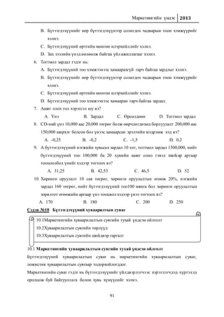 Маркетингийн үндэс 2013
91
B. Бүтээгдэхүүнийг өөр бүтээгдэхүүнээр солигдох чадварын тоон хэмжүүрийг
хэлнэ.
C. Бүтээгдэхүүний өртгийн мөнгөн илэрхийллийг хэлнэ.
D. Зах зээлийн үнэд нөлөөлж байгаа үйл ажиллагааг хэлнэ.
6. Тогтмол зардал гэдэг нь:
A. Бүтээгдэхүүний тоо хэмжээнээс хамаарахгүй гарч байгаа зардлыг хэлнэ.
B. Бүтээгдэхүүнийг өөр бүтээгдэхүүнээр солигдох чадварын тоон хэмжүүрийг
хэлнэ.
C. Бүтээгдэхүүний өртгийн мөнгөн илэрхийллийг хэлнэ.
D. Бүтээгдэхүүний тоо хэмжээнээс хамааран гарч байгаа зардал.
7. Ашиг олох гол хэрэгсэл юу вэ?
A. Үнэ B. Зардал C. Өрсөлдөөн D. Тогтмол зардал
8. СD-ний үнэ 10,000 аас 20,000 төгрөг болж өөрчлөгдөхөд борлуулалт 200,000 аас
150,000 ширхэг болсон бол үнээс хамаарсан эрэлтийн мэдрэмж хэд вэ?
A. -0,25 B. -0,2 C. -1,5 D. 0,2
9. А бүтээгдэхүүний нэгжийн хувьсах зардал 10 төг, тогтмол зардал 1500,000, нийт
бүтээгдэхүүний тоо 100,000 ба 20 хувийн ашиг олно гэвэл markup аргаар
тооцоолбол үнийг хэдээр тогтоох вэ?
A. 31,25 B. 42,53 C. 46,5 D. 52
10. Хөрөнгө оруулалт 10 сая төгрөг, хөрөнгө оруулалтын өгөөж 20%, нэгжийн
зардал 160 төгрөг, нийт бүтээгдэхүүний тоо100 мянга бол хөрөнгө оруулалтын
зорилтот өгөөжийн аргаар үнэ тооцвол хэдээр үнээ тогтоох вэ?
A. 170 B. 180 C. 200 D. 250
Сэдэв №10 Бүтээгдэхүүний хуваарилтын суваг
10.1 Маркетингийн хуваарилалтын сувгийн тухай үндсэн ойлголт
Бүтээгдэхүүний хуваарилалтын суваг нь маркетингийн хуваарилалтын суваг,
ложистик хуваарилалтын сувгаар тодорхойлогддог.
Маркетингийн суваг гэдэг нь бүтээгдэхүүнийг үйлдвэрлэгчээс хэрэглэгчдэд хүргэхэд
оролцож буй байгууллага болон хувь хүмүүсийг хэлнэ.
10.1Маркетингийн хуваарилалтын сувгийн тухай үндсэн ойлголт
10.2Хуваарилалтын сувгийн төрлүүд
10.3Хуваарилалтын сувгийн шийдвэр гаргалт
 