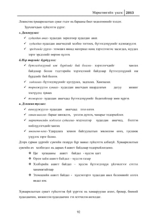 Маркетингийн үндэс 2013
92
Ложистик хуваарилалтын суваг гэдэг нь барааны биет хөдөлгөөнийг хэлдэг.
Зуучлагчдын гүйцэтгэх үүрэг:
а. Дамжуулах:
 худалдан авах- худалдах зорилгоор худалдан авах
 худалдах-худалдан авагчидтай холбоо тогтоох, бүтээгдэхүүнийг идэвхжүүлэх
 эрсдэлийг үүрэх- эзэмших явиад материал неөц хэрэглээнээс хасагдах, муудах
зэрэг эрсдэлийг өөртөө хүлээх
б.Нэр төрлийг бүрдүүлэх:
 бүтээгдэхүүний иж бүрдлийг бий болгох- хэрэглэгчдийг хангах
байдлаар болон тэдгээрийн хэрэгцээний байдлаар бүтээгдэхүүний иж
бүрдлийг бий болгох
 хадгалах- бүтээгдэхүүнийг цуглуулах, хадгалах. Хамгаалах
 төрөлжүүлэн хуваах- худалдан авагчдын шаардлагын дагуу жижиг
хэсгүүдэд хуваах
 тээвэрлэх- худалдан авагчдад бүтээгдэхүүнийг бодитойгоор зөөн хүргэх
в. Дэмжин туслах:
 санхүүжүүлэх- худалдан авагчдад зээл олгох
 хянан шалгах- барааг шинжлэх, үнэлэн дүгнэх, чанарыг тодорхойлох
 маркетингийн мэдээлэл судалгаа- мэдээллээр худалдан авагчид, бэлтгэн
нийлүүлэгчдийг хангах
 зөвлөгөө өгөх- Удирдлага зохион байгуулалтын зөвлөлгөө өгөх, тусламж
үзүүлэх зэрэг болно.
Дээрх гурван үүргийг сувгийн гишүүн бүр заавал гүйцэтгэх албагүй. Хуваарилалтын
сувгийн ач холбогдол нь дараах 4 ашигт байдлаар тодорхойлогдоно.
 Цаг хугацааны ашигт байдал - хүссэн цагт
 Орон зайн ашигт байдал – хүссэн газар
 Хэлбэрийн ашигт байдал – хүссэн бүтээгдэхүүн үйлчилгээг сэтгэл
ханамжтайгаар
 Эзэмшлийн ашигт байдал - хүссэнээрээ худалдан авах боломжийг олгох
явдал юм.
Хуваарилалтын сувагт гүйцэтгэж буй үүргээс нь хамааруулан агент, брокер, бөөний
худалдаачин, жижиглэн худалдаачин гэх мэтчилэн ангилдаг.
 