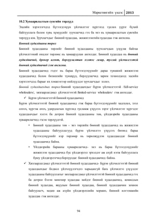 Маркетингийн үндэс 2013
94
10.2 Хуваарилалтын сувгийн төрлүүд
Эцсийн хэрэглэгчдэд бүтээгдэхүүн үйлчилгээг хүргэхэд туслах үүрэг бүхий
байгууллага болон хувь хүмүүсийг зуучлагчид гэх ба энэ нь хуваарилалтын сувгийн
төрлүүд юм. Зуучлагчдыг бөөний худалдаа, жижиглэнгийн худалдаа гэж ангилна.
Бөөний худалдааны төрөл
Бөөний худалдааны төрлийг бөөний худалдааны зуучлагчдын үзүүлж байгаа
үйлчилгээний онцлог төрлөөс нь хамааруулан ангилдаг. Бөөний худалдаа нь бөөний
худалдаачид, брокер агент, борлуулалтын хэлтэс газар, тусгай үйлчилгээтэй
бөөний худалдаачид гэж ангилна.
Бөөний худалдаачид гэдэг нь бараа бүтээгдэхүүнийг дараа түвшний жижиглэн
худалдаачид болон бизнесийн түншүүд, борлуулагчид зарим тохиолдолд эцсийн
хэрэглэгчдэд барааг их хэмжээгээр нийлүүлдэг зуучлагчдыг хэлнэ.
Бөөний худалдаачдын төрөл:бөөний худалдаачдыг бүрэн үйлчилгээтэй /full-service
wholesalers/, хязгаарлагдмал үйлчилгээтэй /limited-service wholesalers/ гэж ангилдаг.
 Бүрэн үйлчилгээтэй бөөний худалдаачид
Бүрэн үйлчилгээтэй бөөний худалдаачид гэж бараа бүтээгдэхүүнийг хадгалах, зээл
олгох, хүргэж өгөх, удирдлагын хүрээнд тусламж үзүүлэх зэрэг үйлчилгээг хүргэдэг
худалдаачдыг хэлэх ба дотроо бөөний худалдааны төв, үйлдвэрийн худалдааны
хуваарилагчид гэсэн төрлүүдтэй.
• Бөөний худалдааны төв - энэ төрлийн бөөний худалдаачид нь жижиглэн
худалдааны байгууллагууд бүрэн үйлчилгээ үзүүлэх бөгөөд бараа
бүтээгдэхүүнийг нэр төрлөөр нь төрөлжүүлэн худалдаалдаг бөөний
худалдаачид байна.
• Үйлдвэрийн барааны хуваарилагчид- энэ нь бараа бүтээгдэхүүнийг
жижиглэн худалдаачид бус үйлдвэрлэл эрхэлдэг аж ахуй нэгж байгууллага
буюу үйлдвэрлэгчид борлуулдаг бөөний худалдаачид байна.
 Хязгаарлагдмал үйлчилгээтэй бөөний худалдаачид- Бүрэн үйлчилгээтэй бөөний
худалдаачдыг бодвол үйлчлүүлэгчдээ харьцангуй бага үйлчилгээ үзүүлдэг
худалдааны байгууллагыг хязгаарлагдмал үйлчилгээтэй бөөний худалдаачид гэх
ба дотроо бэлэн мөнгөөр худалдаа хийдэг бөөний худалдаачид, комиссын
бөөний худалдаа, явуулын бөөний худалдаа, бөөний худалдаачин зохион
байгуулагч, хөдөө аж ахуйн үйлдвэрлэлийн хоршоо, бөөний илгээмжийн
худалдаа гэж ангилдаг.
 