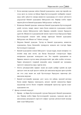 Маркетингийн үндэс 2013
95
• Бэлэн мөнгөөр худалдаа хийдэг бөөний худалдаачид- цөөн нэр төрлийн зах
зээлд эрэлт нь тогмол их байдаг бараа бүтээгдэхүүнийг төлбөрийн тооцоог
шууд хийх гүйцэтгэх замаар жижиглэн худалдаадад өгч нэмэлт үйлчилгээ
үзүүлдэггүй бөөний худалдааны байгууллага юм. Өөрөөр хэлбэл өөрөө
өөртөө үйлчлэх бөөний худалдааны байгууллагын хэлбэр юм.
• Комиссын бөөний худалдаа- комиссын бөөний худалдаачин бүтээгдэхүүний
үнийг тогтоох, чанарт хяналт тавих болон жижиглэн худалдааны цэгийн
дотоод зохион байгуулалтыг хийх барааны нөөцийн тооцоог бүрдүүлэх
үүрэгтэй. Жижиглэн худалдаачидтай зөвхөн хэрэглэгчдэд борлуулсан бараа
бүтээгдэхүүний тооцоог хийх замаар харилцдаг бөөний худалдааны
байгууллага юм. Жишээ нь 7-eleven дэлгүүр.
• Явуулын бөөний худалдаа- Эдгээр нь бөөний худалдаачид, жижиглэн
худалдаачид, бусад бизнесийн түншүүдээс захиалга авч тэдгээрт бараа
бүтээгдэхүүнээ худалддаг.
• Бөөний худалдаачин зохион байгуулагч- чулуун нүүрс, модон метариал гэх
мэтийн овор жин ихтэй, сав баглаа боодолгүй тээвэрлэгддэг бараа
материалын худалдааг зохицуулагч юм. Энэ төрлийн худалдаачин нь
барааны захиалга хүлээн аваад үйлдвэрлэгчийг эрж хайж холбоо тогтооно.
Харин үйлдвэрлэгч тодорхой нөхцлийн дагуу тодорхой цаг хугацаанд
хэрэглэгч захиалагчид шууд хүргэж өгнө.
• ХАА-н үйлдвэрлэлийн хоршоо- хөдөө аж ахуйн салбарт хувийн аж ахуй
эрхэлдэг олон аж ахуй эрхлэгч нийлж үйл ажиллагаа явуулан орон нутгийн
зах зээл дээр хөдөө аж ахуй бүтээгдэхүүн борлуулах зорилгоор үйл
ажиллагаа явуулдаг.
• Бөөний илгээмжийн худалдаа- үнэт эдлэл, гоо сайхан, хүнсний амттаны
болон жижиг барааны танилцуулга, каталог зэргийг захиалагчид барааг
шуудангаар илгээх болон тээврийн найдвартай хэрэгслээр хүргэж өгдөг
худалдаачин юм.
 Брокер агентийн төрлүүд:
• Брокер- нь бараа бүтээгдэхүүнийг зуучлан борлуулагч бөөний худалдаачин
юм. Өөрөөр хэлбэл бараа бүтээгдэхүүнийг худалдах, худалдан авах үйл
ажиллагаанд үйлдвэрлэгч хэрэглэгч хоёрыг зуучлаж үйлчилгээний хөлсөөр
ашиг олдог байгууллага.
 