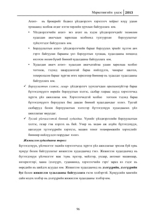 Маркетингийн үндэс 2013
96
Агент- нь брокерийг бодвол үйлдвэрлэгч хэрэглэгч хоёрыг илүү удаан
хугацаанд холбож өгдөг нэгэн төрлийн зуучлын байгууллага юм.
• Үйлдвэрлэгчийн агент- энэ агент нь хэдэн үйлдвэрлэгчдийг төлөөлөн
худалдан авагчдын харилцаа холбоонд тулгуурлан борлуулалтыг
гүйцэтгэдэг байгууллага юм.
• Борлуулалтын агент- үйлдвэрлэгчийн барааг борлуулах эрхийг хүлээн авч
гэрээ байгуулан барааны үнэ борлуултын хугацаа, худалдааны нөхцөлд
ихээхэн нөлөө бүхий бөөний худалдааны байгууллага юм.
• Худалдан авагч агент- худалдан авагчдтайгаа удаан харилцаа холбоо
тогтоож, тэдэнд шаардлагатай бараа нийлүүлэх, чанарыг шалгах,
тохиролцсон барааг хүргэж өгөх зорилгоор бөөнөөр нь худалдаг худалдааны
байгууллага юм.
 Борлуулалтын хэлтэс, газар- үйлдвэрлэгч зуучлагчдын оролцоогүйгээр бараа
бүтээгдэхүүнээ өөрийн борлуултын хэлтэс, салбар газраас шууд хэрэглэгчид
хүргэх үйл ажиллагаа юм. Хэрэглэгчидтэй холбоо тогтоон тэдэнд бараа
бүтээгдэхүүнээ борлуулах бие даасан бөөний худалдаачдыг хэлнэ. Тусгай
салбарууд болон борлуулалтын хэлтсээр бүтээгдэхүүн худалдаалах үйл
ажиллагааг явуулдаг.
 Тусгай үйлчилгээтэй бөөний худалдаа. Үүнийг үйлдвэрлэлийн борлуулалтын
хэлтэс, газар гэж нэрлэх нь бий. Учир нь хөдөө аж ахуйн бүтээгдэхүүн,
шатахуун түгээгүүрийн хэрэгсэл, машин тоног төхөөрөмжийн хэрэгслийг
бөөнөөр нийлүүлдэг газруудыг хэлнэ.
Жижиглэн худалдааны төрөл:
Бүтээгдэхүүн, үйлчилгээг эцсийн хэрэглэгчдэд хүргэх үйл ажиллагааг эрхэлж буй хувь
хүмүүс болон байгууллагыг жижиглэн худалдаачид гэнэ. Жижиглэн худалдаачид нь
бүтээгдэхүүн үйлчилгээг яаж /хувь хүнээр, мейлээр, утсаар, автомат машинаар,
интернэтээр/, хаана /дэлгүүрт, гудамжинд, хэрэглэгчийн гэрт/ зарах вэ гэдэг нь
өөрсдийн нь шийдэх асуудал юм. Жижиглэн худалдаачид нь дэлгүүрийн, дэлгүүрийн
бус болон жижиглэн худалдааны байгууллага гэсэн хэлбэртэй. Хүмүүсийн хамгийн
сайн мэдэх хэлбэр нь дэлгүүрийн жижиглэн худалдааны хэлбэр юм.
 