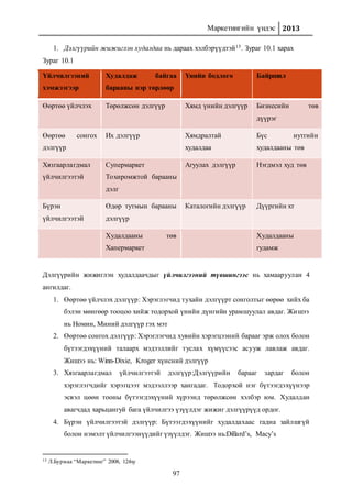 Маркетингийн үндэс 2013
97
1. Дэлгүүрийн жижиглэн худалдаа нь дараах хэлбэрүүдтэй15. Зураг 10.1 харах
Зураг 10.1
Үйлчилгээний
хэмжээгээр
Худалдаж байгаа
барааны нэр төрлөөр
Үнийн бодлого Байршил
Өөртөө үйлчлэх Төрөлжсөн дэлгүүр Хямд үнийн дэлгүүр Бизнесийн төв
дүүрэг
Өөртөө сонгох
дэлгүүр
Их дэлгүүр Хямдралтай
худалдаа
Бүс нутгийн
худалдааны төв
Хязгаарлагдмал
үйлчилгээтэй
Супермаркет
Тохиромжтой барааны
дэлг
Агуулах дэлгүүр Нэгдмэл худ төв
Бүрэн
үйлчилгээтэй
Өдөр тутмын барааны
дэлгүүр
Каталогийн дэлгүүр Дүүргийн хт
Худалдааны төв
Хапермаркет
Худалдааны
гудамж
Дэлгүүрийн жижиглэн худалдаачдыг үйлчилгээний түвшингээс нь хамааруулан 4
ангилдаг.
1. Өөртөө үйлчлэх дэлгүүр: Хэрэглэгчид тухайн дэлгүүрт сонголтыг өөрөө хийх ба
бэлэн мөнгөөр тооцоо хийж тодорхой үнийн дүнгийн урамшуулал авдаг. Жишээ
нь Номин, Миний дэлгүүр гэх мэт
2. Өөртөө сонгох дэлгүүр: Хэрэглэгчид хувийн хэрэгцээний барааг эрж олох болон
бүтээгдэхүүний талаарх мэдээллийг туслах хүмүүсээс асууж лавлаж авдаг.
Жишээ нь: Winn-Dixie, Kroger хүнсний дэлгүүр
3. Хязгаарлагдмал үйлчилгээтэй дэлгүүр:Дэлгүүрийн барааг зардаг болон
хэрэглэгчдийг хэрэгцээт мэдээллээр хангадаг. Тодорхой нэг бүтээгдэхүүнээр
эсвэл цөөн тооны бүтээгдэхүүний хүрээнд төрөлжсөн хэлбэр юм. Худалдан
авагчдад харьцангуй бага үйлчилгээ үзүүлдэг жижиг дэлгүүрүүд ордог.
4. Бүрэн үйлчилгээтэй дэлгүүр: Бүтээгдэхүүнийг худалдахаас гадна зайлшгүй
болон нэмэлт үйлчилгээнүүдийг үзүүлдэг. Жишээ нь:Dillard’s, Macy’s
15 Л.Бурмаа “Маркетинг” 2008, 124ху
 