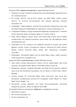 Маркетингийн үндэс 2013
98
Худалдаж байгаа барааны нэр төрлөөр нь дараах байдлаар ангилна.
1. Төрөлжсөн дэлгүүр: Тодорхой хязгаарлагдмал нэр төрлийн барааг харьцангуй олон
янз, төрлөөр худалддаг.
2. Их дэлгүүр: Эрэгтэй, эмэгтэй бэлэн хувцас, гэр ахуйн бараа, тавилга, цагаан
хэрэглэл гэх мэтчилэн бүтээгдэхүүний олон төрлөөр төрөлжсөн томоохон
худалдааны төв.
3. Супермаркет: бараа материал, хүнсний бүтээгдэхүүнийг хямдруулсан үнээр авах
боломжийг бүрдүүлсэн Hypermarket-аас арай жижиг, томоохон худалдааны төв.
4. Тохиромжтой барааны дэлгүүр:Тохиромжтой бараагаар хязгаарлагдсан 7 хоногийн
24 цагт ажилладаг жижиг дэлгүүрүүд. Жишээ нь 7-eleven, Circle K
5. Өдөр тутмын барааны дэлгүүр: өргөн хэрэглээний өдөр тутмын эрэлтэй барааг
хязгаарлагдмал нэр төрлөөр худалдаалж хэрэглэгчийн гэрт ойр байрладаг жижиг
дэлгүүрүүдийн хэлнэ.
6. Худалдааны төв: Их дэлгүүрээс том талбайтай, хүнсний их дэлгүүр, хямд үнийн
барааны дэлгүүр, агуулах дэлгүүрүүдээс бүрдсэн, хөнгөлөлттэй үнийн бодлого
барьдаг, тавилга, цахилгаан бараа, хувцас, хүнс худалдаалдаг дэлгүүрийн
цогцолбор.
7. Хапермаркет: Дэлгүүрийн бараан дээр гэр ахуйн бараа, хувцас, эмийн худалдааг
нэмж худалдаалдаг дэлгүүрийг хэлнэ.
Баримталж байгаа үнийн бодлогоор нь дараах байдлаар ангилдаг.
1. Хямд үнийн дэлгүүр: Борлуулалтын хэмжээг ихэсгэх замаар барааг хямд үнээр
худалддаг дэлгүүрийн хэлбэр. Жишээ нь Wal-Mart, Kmart, Cercuit City
2. Хямдралтай худалдаа: Алдартай, брэндийн нэр бүхий бүтээгдэхүүнийг хамаагүй
хямд үнээр авах боломжтой худалдааны төв юм. Жишээ нь Price-Costco, Filene’s
Basement
3. Агуулах дэлгүүр: Их хэмжээний барааг өргөн сонголттой, хямд үнээр авах
боломжтой, хязгаарлагдмал үйлчилгээтэй дэлгүүрийн хэлбэр. Жишээ нь: “Home
Depot” болон “Staples” төв
4. Каталогийн дэлгүүр: Брендийн нэр бүхий бүтээгдэхүүнүүдийг каталогоор
хямдралтай худалддаг. Жишээ нь Edge Ski болон Bike
Дэлгүүрийн жижиглэн худалдаачдыг байршлаас нь хамааруулан ангилдаг.
1. Бизнесийн төв дүүрэг
2. Бүс нутгийн худалдааны төв
3. Нэгдмэл худалдааны төв
 