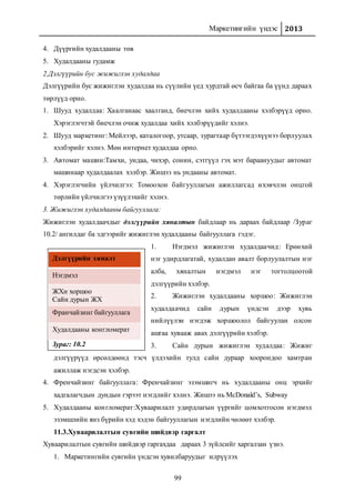 Маркетингийн үндэс 2013
99
Дэлгүүрийн хяналт
Нэгдмэл
ЖХн хоршоо
Сайн дурын ЖХ
Франчайзинг байгууллага
Худалдааны конгломерат
Зураг: 10.2
4. Дүүргийн худалдааны төв
5. Худалдааны гудамж
2.Дэлгүүрийн бус жижиглэн худалдаа
Дэлгүүрийн бус жижиглэн худалдаа нь сүүлийн үед хурдтай өсч байгаа ба үүнд дараах
төрлүүд орно.
1. Шууд худалдаа: Хаалганаас хаалганд, биечлэн хийх худалдааны хэлбэрүүд орно.
Хэрэглэгчтэй биечлэн очиж худалдаа хийх хэлбэрүүдийг хэлнэ.
2. Шууд маркетинг: Мейлээр, каталогоор, утсаар, зурагтаар бүтээгдэхүүнээ борлуулах
хэлбэрийг хэлнэ. Мөн интернет худалдаа орно.
3. Автомат машин:Тамхи, ундаа, чихэр, сонин, сэтгүүл гэх мэт бараануудыг автомат
машинаар худалдаалах хэлбэр. Жишээ нь ундааны автомат.
4. Хэрэглэгчийн үйлчилгээ: Томоохон байгууллагын ажиллагсад ихэвчлэн онцгой
төрлийн үйлчилгээ үзүүлэхийг хэлнэ.
3. Жижиглэн худалдааны байгууллага:
Жижиглэн худалдаачдыг дэлгүүрийн хяналтын байдлаар нь дараах байдлаар /Зураг
10.2/ ангилдаг ба эдгээрийг жижиглэн худалдааны байгууллага гэдэг.
1. Нэгдмэл жижиглэн худалдаачид: Ерөнхий
нэг удирдлагатай, худалдан авалт борлуулалтын нэг
алба, хяналтын нэгдмэл нэг тогтолцоотой
дэлгүүрийн хэлбэр.
2. Жижиглэн худалдааны хоршоо: Жижиглэн
худалдаачид сайн дурын үндсэн дээр хувь
нийлүүлэн нэгдэж хоршоолол байгуулан олсон
ашгаа хувааж авах дэлгүүрийн хэлбэр.
3. Сайн дурын жижиглэн худалдаа: Жижиг
дэлгүүрүүд өрсөлдөөнд тэсч үлдэхийн тулд сайн дураар хоорондоо хамтран
ажиллаж нэгдсэн хэлбэр.
4. Френчайзинг байгууллага: Френчайзинг эзэмшигч нь худалдааны онц эрхийг
хадгалагчдын дундын гэрээт нэгдлийг хэлнэ. Жишээ нь McDonald’s, Subway
5. Худалдааны конгломерат:Хуваарилалт удирдлагын үүргийг цомхотгосон нэгдмэл
эзэмшлийн янз бүрийн хэд хэдэн байгууллагын нэгдлийн чөлөөт хэлбэр.
11.3.Хуваарилалтын сувгийн шийдвэр гаргалт
Хуваарилалтын сувгийн шийдвэр гаргахдаа дараах 3 зүйлсийг харгалзан үзнэ.
1. Маркетингийн сувгийн үндсэн хувилбаруудыг илрүүлэх
 