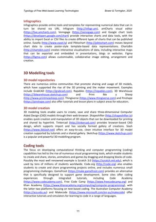 Typology of Free Web-based Learning Technologies Bower & Torrington, 2020
11
Infographics
Infographics provide online tools and templates for representing numerical data that can in
turn be shared via URL. Infogram (http://infogr.am), amCharts visual editor
(https://live.amcharts.com), Venngage (https://venngage.com) and Google chart tools
(https://developers.google.com/chart) provide interactive charts and data tools, with the
ability to import Excel or CSV files to create different types of charts that can be published
online. Easelly (http://www.easel.ly) and Piktochart (http://piktochart.com) moves beyond
chart data to create poster-style template-based data representations. ChartsBin
(http://chartsbin.com) creates interactive visualisations of data, including interactive maps
that can be exported and embedded in presentations, blogs or websites. Figma
(https://figma.com) allows customisable, collaborative image editing, arrangement and
creation.
3D Modelling tools
3D model repositories
There are numerous online communities that promote sharing and usage of 3D models,
which have supported the rise of the 3D printing and the maker movement. Examples
include GrabCAD (https://grabcad.com), Rapables (https://repables.com), 3D Warehouse
(https://3dwarehouse.sketchup.com) and Print Me a Sheep
(http://www.printmeasheep.com). Thingiverse (https://www.thingiverse.com) and Pinshape
(https://pinshape.com) also offer tutorials and lesson plans in subject areas for educators.
3D model creation
3D modeling tools enable users to create, save and share three-dimensional Computer
Aided Design (CAD) models through their web-browser. Shapeshifter (http://shapeshifter.io)
enables quick creation and manipulation of 3D objects that can be downloaded for printing
and shared by hyperlink. Tinkercad (http://tinkercad.com) provides browser-based CAD
design, which supports import and has socially formed gallery of creations. Slash
(https://www.3dslash.net) offers an easy-to-use, clean intuitive interface for 3D model
creation supported by tutorials and a shared gallery. Sketchup (https://www.sketchup.com)
is a popular and powerful 3D modelling program.
Coding tools
The focus on developing computational thinking and computer programming (coding)
capabilities has led to the rise of numerous visual programming tools, which enable students
to create and share, stories, animations and games by dragging and dropping blocks of code.
Possibly the most well renowned example is Scratch 3.0 (https://scratch.mit.edu), which is
used by tens of millions of students worldwide. Code.org (http://code.org) also enables
students to create and share programming projects online, and includes numerous small
programming challenges. Gamefroot (https://make.gamefroot.com) provides an alternative
that is specifically designed to support game development. Some sites offer coding
experiences through integrated tutorials, including Code Academy
(https://www.codecademy.com), Free Code Camp (https://www.freecodecamp.org) and
Khan Academy (https://www.khanacademy.org/computing/computer-programming), with
the latter two platforms focusing on text-based coding. The Australian Computer Academy
(https://aca.edu.au) and Makecode (https://www.microsoft.com/en-au/makecode) offer
interactive tutorials and simulators for learning to code in a range of languages.
 