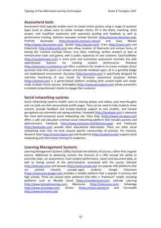 Typology of Free Web-based Learning Technologies Bower & Torrington, 2020
12
Assessment tools
Assessment tools typically enable users to create online quizzes using a range of question
types (such as allows users to create multiple choice, fill in the blank, matching, short
answer, and true/false questions) with automatic grading and feedback as well as
performance tracking. Epitomic examples include Quizstar (http://quizstar.4teachers.org),
ProProfs Quizmaker (http://proprofs.com/quiz-school) and Class Marker
(https://www.classmarker.com). Quizlet (http://quizlet.com), Cram (http://cram.com) and
CoboCards (http://cobocards.com) also allow creation of flashcards and various forms of
testing (for instance multiple choice, true false, matching, written answer) as well as
memorization tasks and games, with a public repository of user creations. EasyTestMaker
(http://easytestmaker.com) is more print and summative assessment oriented, but with
sophisticated features for tracking student performance. Peerwise
(http://peerwise.cs.auckland.ac.nz) offers a platform for students to create multiple choice
questions that their peers can answer and provide feedback upon, all in a gamified badge
and leaderboard environment. Socrative (http://socrative.com) is specifically designed for
real-time monitoring of quiz results for formative assessment purposes. Kahoot
(https://kahoot.com) is a games-based platform enabling both custom-made and ready-
made multiple-choice quizzes. GoSoapBox (https://www.gosoapbox.com) allows presenters
to embed comprehension checks to engage their audience.
Social networking systems
Social networking systems enable users to sharing photos and videos, post text-thoughts
and run polls via their personalized profile pages. They can be used to help students share
content, provide feedback and trouble-shooting support to one another, and harvest
perceptions via comments and voting activities. Facebook (http://facebook.com) is obviously
the most well-renowned social networking site. Class Dojo (https://www.classdojo.com)
offers a safe and education oriented social networking platform that includes parents and
administrators. Fakebook (http://www.classtools.net/FB/home-page) and Twiducate
(http://twiducate.com) provide other educational alternatives. There are other social
networking tools that are built around specific communities of practice. For instance,
Research Gate (http://researchgate.net) and Academia (http://academia.edu) support social
networking and information sharing for academics.
Learning Management Systems
Learning Management Systems (LMSs) facilitate the delivery of courses, rather than singular
lessons. Additional to delivering content, the features of a LMS include the ability to
prescribe tasks, set assessments, track student performance, report and document data, as
well as having control of the administration associated with the course. Edmodo
(http://edmodo.com) and Seesaw (https://web.seesaw.me) are popular LMS platforms that
are pitched towards younger-aged students. Google Classroom
(https://classroom.google.com) provides a reliable platform that is popular in primary and
high schools. There are several other platforms that offer a “freemium” model, including
platforms such as Moodle Cloud (https://moodlecloud.com), Latitude Learning
(http://www.latitudelearning.com), Myicourse (http://myicourse.com), Schoology
(http://www.schoology.com), ATutor (https://atutor.github.io) and FormaLMS
(http://www.formalms.org).
 
