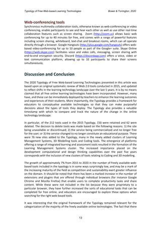 Typology of Free Web-based Learning Technologies Bower & Torrington, 2020
13
Web-conferencing tools
Synchronous multimedia collaboration tools, otherwise known as web-conferencing or video
conferencing, enable participants to see and hear each other as well as use other real-time
collaboration features such as screen sharing. Zoom (http://zoom.us) allows basic web
conferencing for up to 40 minutes for free, and comes with a range of powerful features
including screen sharing, whiteboard, text-chat and breakout rooms, which can all operate
directly through a browser. Google Hangouts (http://plus.google.com/hangouts) offers web-
based video-conferencing for up to 10 people as part of the Google+ suite. Skype Online
(https://web.skype.com) facilitates voice and video calls, messaging, screen sharing with
end-to-end encryption security. Discord (https://discordapp.com) offers a voice, video or
text communication platform, allowing up to 10 participants to share their screens
simultaneously.
Discussion and Conclusion
The 2020 Typology of Free Web-based Learning Technologies presented in this article was
based upon an original systematic review of Web 2.0 tools conducted in 2015, and updated
to reflect shifts in the learning technology landscape over the last 5 years. It is by no means
claimed that all free online learning technologies have been incorporated. However, many
have, and these can be immediately deployed by teachers to enhance the learning outcomes
and experiences of their students. More importantly, the Typology provides a framework for
educators to conceptualise available technologies so that they can make purposeful
decisions about the types of tools they deploy. The Typology also provides a valuable
timestamp with which to compare and track the nature of the change in the online
technology landscape.
In particular, of the 212 tools used in the 2015 Typology, 150 were retained and 62 were
deleted. The decision to delete tools was made based on the following reasons: 1) the site
being unavailable or discontinued; 2) the service being commercialized and no longer free
for the user; or 3) the service changed to no longer constitute an educational purpose. There
were 76 new sites added to the Typology, many in the newly added clusters of Learning
Management Systems, 3D Modelling tools and Coding tools. The emergence of platforms
offering a range of integrated learning and assessment tools resulted in the formation of the
Learning Management Systems cluster. The increased importance placed on the
development computational and design thinking capabilities over the past five years
corresponds with the inclusion of new clusters of tools relating to Coding and 3D modelling.
The growth of approximately 7% from 2015 to 2020 in the number of freely available web-
based tools included in the typology is in some ways surprisingly low, and may be a mark of
the increasing maturity of the field as competition and sustainability exert greater influence
on the domain. It should be noted that there has been a marked increase in the number of
extensions and plugins that are offered through individual browsers (for instance Google
Chrome and Mozilla Firefox) that enable users to complete productivity tasks and share
content. While these were not included in the list because they were proprietary to a
particular browser, they have further increased the sorts of educational tasks that can be
completed for free online, and educators are encouraged to explore these options when
searching for the right web-based tools.
It was interesting that the original framework of the Typology remained relevant for the
categorization of the majority of the freely available online technologies. The fact that there
 