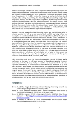 Typology of Free Web-based Learning Technologies Bower & Torrington, 2020
14
were still technologies available in all of the categories of the original Typology implies that
none of the technology types had become entirely obsolete. Large providers, such as Google
and Microsoft, have permeated many of the categories in the Typology, a noticeable growth
since the publication of the 2015 version. For instance, as well as its YouTube brand,
including video editing, music mixing, live streaming and video watching, Google offers
infographics, mapping (including Google Maps, Google Earth, tour building and excursions),
Hangouts, Google Classroom, Sketchup, Sheets (assessment) and website creation. These
powerful, free tools have apparently impacted on the sustainability of smaller providers.
Similarly, the reduction in the number of small, stand-alone tools in clusters such as wikis,
discussion forums and online whiteboarding could potentially be attributed to this, with
these features now routinely offered in larger integrated platforms.
It appears from the research literature into online learning and anecdotal observation of
educator practice that only a narrow subset of tools available are being utilized and
investigated by educators and educational researchers (see Bower, 2017). Thus, there is
considerable potential to further explore and examine how the various affordances of
different online technologies with their different modalities and information structures can
be incorporated into learning designs and impact upon learning processes. The Typology
presented herein offers a touchstone for educators and researchers, by raising awareness of
the large variety of technologies available and how they can be differentiated in terms of
modalities, synchronicity, structure of information, and sharing. However, if educators are to
fully capitalize on the pedagogical potentials of free online technologies they need to do
more than simply understand the nature of the tools – they must also understand how the
action potentials or ‘affordances’ of technologies can be used to help achieve the
requirements of the learning tasks they are designing in accordance with the specific
contextual needs of their students (see Bower, 2008, 2010).
There is no doubt in the future that online technologies will continue to change. Several
implications for the future of web-based tools can be drawn by extrapolating the trends
observed over the last 5 years. Firstly, we would expect that smaller tools without a
significant differentiation or business case will either discontinue, marketize, or be taken
over. Secondly, it would appear that larger players in the online technology ecosystem will
continue to crowd-out smaller players, as their suites of tools become more ubiquitous and
integrate greater functionality. We can expect that the built-in intelligence of tools will
continue to increase as the machine learning and learning analytics fields become more
mature. As a final observation, the business models and motivations of these free online
technology providers should be continually scrutinized by the education field, in an effort to
ensure appropriate data security and privacy of students and teachers.
References
Bower, M. (2017). Design of technology-enhanced learning: Integrating research and
practice. Bingley: Bingley: Emerald Publishing Limited.
Bower, M. (2016), Deriving a typology of Web 2 learning technologies. British Journal of
Educational Technology, 47, 763-777. doi:10.1111/bjet.12344
Bower, M. (2015). A typology of Web 2.0 learning technologies. EDUCAUSE digital library.
Retrieved from http://www.educause.edu/library/resources/typology-web-20-
learning-technologies
Bower, M., Hedberg, J. & Kuswara, A. (2010). A framework for Web 2.0 learning design.
Educational Media International, 47(3), 177-198.
 