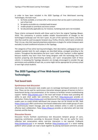 Typology of Free Web-based Learning Technologies Bower & Torrington, 2020
3
In order to have been included in the 2020 Typology of Free Web-based Learning
Technologies, the tools must:
1. be freely available, or at least offer a free version that can be used in continuity (not
just a free trial)
2. be openly accessible via a standard web-browser
3. enable people to contribute and share content
4. be educationally applicable (so, for instance, marketing tools were not included).
These criteria correspond directly with those used to form the original Typology (Bower,
2016). This consistency in process enables reliable characterization of changes to the
technological landscape over the last 5 years. As part of the openness criteria, only those
sites that could be used via popular browsers (e.g. Firefox, Chrome, Safari) were considered.
That is to say, sites that required proprietary extensions or plugins for certain browsers were
excluded, to avoid conditional inclusions in the Typology.
The categories of free online learning technologies, their descriptions, pedagogical uses and
updated example tools for each category are described below, arranged according to the
clusters. Throughout the descriptions the term ‘users’ rather than ‘teachers’ is often applied
because students may learn more from being designers with the technology than from
teachers preparing and disseminating activities, and ‘users’ encapsulates both of these
cohorts. In reviewing the Typology educators are strongly encouraged to consider the age
permissions and suitability of each site, as some might not be appropriate for primary school
or even high school students.
The 2020 Typology of Free Web-based Learning
Technologies
Text based tools
Synchronous text discussion
Synchronous text discussion tools enable users to exchange text-based comments in real-
time. These can be used for synchronous interaction between groups of learners to form a
backchannel during a live presentation, or for instance to facilitate remote troubleshooting
support. Twitter (http://twitter.com) is the most well known of these tools providing the
ability to post short public text comments, and Plurk (http://plurk.com) provides an
alternative. Chatzy (http://chatzy.com) and Backchannel Chat (http://backchannelchat.com)
enable users to create private web-based chat streams that can be shared via URL. Slack
(https://slack.com) offers synchronous text-based collaboration tools enable groups of users
to synchronously instant message, plan and share artefacts online in order to promote
effective team collaboration. Fleep (https://fleep.io) provides an alternative with text chat
channels and file sharing.
Discussion forums
Discussion forums facilitate asynchronous text discussions between groups of users,
organising contributions according to discussion threads. This can be useful for more
reflective text conversations where real-time interaction is not required. ProBoards
(http://proboards.com) is an example. ReadUps (http://readups.com) is a social reading
platform where people can read a book together by placing text-based comments around
 