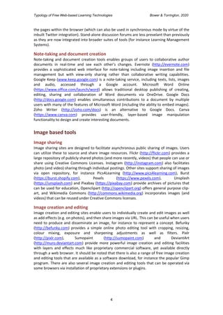 Typology of Free Web-based Learning Technologies Bower & Torrington, 2020
4
the pages within the browser (which can also be used in synchronous mode by virtue of the
inbuilt Twitter integration). Stand-alone discussion forums are less prevelant than previously
as they are now integrated into broader suites of tools (for instance Learning Management
Systems).
Note-taking and document creation
Note-taking and document creation tools enables groups of users to collaborative author
documents in real-time and see each other’s changes. Evernote (http://evernote.com)
provides a sophisticated web interface for note-taking including image insertion and file
management but with view-only sharing rather than collaborative writing capabilities.
Google Keep (www.keep.google.com) is a note-taking service, including texts, lists, images
and audio, accessed through a Google account. Microsoft Word Online
(https://www.office.com/launch/word) allows traditional desktop publishing of creating,
editing, sharing and collaboration of Word documents via OneDrive. Google Docs
(http://docs.google.com) enables simultaneous contributions to a document by multiple
users with many of the features of Microsoft Word (including the ability to embed images).
Zoho Writer (http://zoho.com/docs) is an alternative to Google Docs. Canva
(https://www.canva.com) provides user-friendly, layer-based image manipulation
functionality to design and create interesting documents.
Image based tools
Image sharing
Image sharing sites are designed to facilitate asynchronous public sharing of images. Users
can utilize these to source and share image resources. Flickr (http://flickr.com) provides a
large repository of publicly shared photos (and more recently, videos) that people can use or
share using Creative Commons Licenses. Instagram (http://instagram.com) also facilitates
photo (and video) sharing through individual postings. Other sites support sharing of images
via open repository, for instance Pics4Learning (http://www.pics4learning.com), Burst
(https://burst.shopify.com), Pexels (https://www.pexels.com), Unsplash
(https://unsplash.com) and Pixabay (https://pixabay.com) provide archives of pictures that
can be used for education, Openclipart (http://openclipart.org) offers general purpose clip-
art, and Wikimedia Commons (http://commons.wikimedia.org) incorporates images (and
videos) that can be reused under Creative Commons licenses.
Image creation and editing
Image creation and editing sites enable users to individually create and edit images as well
as add effects (e.g. on photos), and then share images via URL. This can be useful when users
need to produce and disseminate an image, for instance to represent a concept. Befunky
(http://befunky.com) provides a simple online photo editing tool with cropping, resizing,
colour mixing, exposure and sharpening adjustments as well as filters. Pixlr
(http://pixlr.com), Sumopaint (http://sumopaint.com) and DeviantArt
(http://muro.deviantart.com) provide more powerful image creation and editing facilities
with layers and effects much like proprietary commercial software, yet available directly
through a web browser. It should be noted that there is also a range of free image creation
and editing tools that are available as a software download, for instance the popular Gimp
program. There are also several image creation and editing tools that can be operated via
some browsers via installation of proprietary extensions or plugins.
 