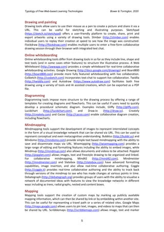 Typology of Free Web-based Learning Technologies Bower & Torrington, 2020
5
Drawing and painting
Drawing tools allow users to use their mouse as a pen to create a picture and share it via a
URL. This can be useful for sketching and illustrating purposes. Sketchpad
(https://sketch.io/sketchpad) offers a user-friendly platform to create, share, print and
export artworks using a variety of drawing tools. Slimber (http://slimber.com) enables
individual users to replay their creation at speed to see how the image was constructed.
Flockdraw (http://flockdraw.com) enables multiple users to enter a free-form collaborative
drawing session through their browser with integrated text chat.
Online whiteboarding
Online whiteboarding tools differ from drawing tools in so far as they include line, shape and
text tools (and in some cases other features) to structure the illustrative process. A Web
Whiteboard (http://awwapp.com) provides a simple whiteboard for real-time collaborative
whiteboarding activities. Google Drawing (http://docs.google.com/drawings) and Board800
(http://board800.com) provide more fully featured whiteboarding with live collaboration.
CoSketch (http://cosketch.com) incorporates text-chat to support live collaboration. Twidlla
(http://twiddla.com) and Autodraw (https://www.autodraw.com) facilitates both free
drawing using a variety of tools and AI assisted creations, which can be exported as a PDF
file.
Diagramming
Diagramming tools impose more structure to the drawing process by offering a range of
templates for creating diagrams and flowcharts. This can be useful if users need to quickly
develop a procedural schematic diagram. Examples include, Gliffy (http://gliffy.com),
Lucidchart (http://lucidchart.com), and Draw.Io (http://draw.io). Creately
(http://creately.com) and Cacoo (http://cacoo.com) enable collaborative diagram creation,
including flowcharts.
Mindmapping
Mindmapping tools support the development of images to represent interrelated concepts
in the form of a visual knowledge network that can be shared via URL. This can be used to
represent conceptual and even metacognitive understanding. Bubblus (http://bubbl.us) and
Mindomo (http://mindomo.com) provide simple text based mindmapping with the ability to
save and disseminate maps via URL. Wisemapping (http://wisemapping.com) provides a
large range of editing and formatting features including the ability to embed images, while
Mindmup (http://mindmup.com) also allows documents and videos to be attached. Popplet
(http://popplet.com) allows images, text and freestyle drawing to be organized and linked.
For collaborative mindmapping, Mind42 (http://mind42.com), Mindmeister
(http://mindmeister.com) and Slatebox (http://slatebox.com) have advanced formatting
capabilities, image insertion, and also allow real-time collaborative authoring. Coggle
(http://coggle.it) provides real-time collaborative authoring and the ability to track back
through versions of the mindmap to see who has made changes at various points in time.
Debategraph (http://debategraph.org) provides groups of users with the ability to visualise a
network of documented ideas with features to view the knowledge networks in different
ways including as trees, radial graphs, nested and content boxes.
Mapping
Mapping tools support the creation of custom maps by marking up publicly available
mapping information, which can then be shared by link or by embedding within another site.
This can be useful for representing a travel path or a series of related sites. Google Maps
(http://maps.google.com) allows users to pin text, images, and videos to maps that can then
be shared by URL. Scribblemaps (http://scribblemaps.com) allows image, text and marker
 