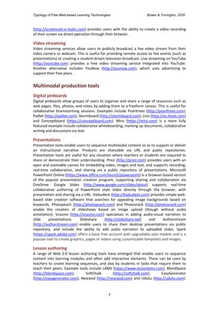 Typology of Free Web-based Learning Technologies Bower & Torrington, 2020
7
(http://screencast-o-matic.com) provides users with the ability to create a video recording
of their screen via direct operation through their browser.
Video streaming
Video streaming services allow users to publicly broadcast a live video stream from their
video camera or webcam. This is useful for providing remote access to live events (such as
presentations) or creating a student-driven television broadcast. Live streaming on YouTube
(http://youtube.com) provides a free video streaming service integrated into YouTube.
Another alternative includes YouNow (http://younow.com), which uses advertising to
support their free plans.
Multimodal production tools
Digital pinboards
Digital pinboards allow groups of users to organise and share a range of resources such as
web pages, files, photos, and notes by adding them to a freeform canvas. This is useful for
collaborative brainstorming sessions. Examples include Pearltrees (http://pearltrees.com),
Padlet (http://padlet.com), Stormboard (http://stormboard.com), Lino (http://en.linoit.com)
and Conceptboard (https://conceptboard.com). Miro (https://miro.com) is a more fully
featured example include collaborative whiteboarding, marking up documents, collaborative
writing and discussions via text.
Presentations
Presentation tools enable users to sequence multimodal content so as to support or deliver
an instructional narrative. Products are shareable via URL and public repositories.
Presentation tools are useful for any situation where teachers or students are required to
share or demonstrate their understanding. Prezi (http://prezi.com) provides users with an
open and zoomable canvas for embedding video, images and text, and supports recording,
real-time collaboration, and sharing via a public repository of presentations. Microsoft
PowerPoint Online (https://www.office.com/launch/powerpoint) is a browser-based version
of the popular presentation creation program, supporting sharing and collaboration via
OneDrive. Google Slides (http://www.google.com/slides/about) supports real-time
collaborative authoring of PowerPoint style slides directly through the browser, with
presentation and sharing via a URL. Haikudeck (http://haikudeck.com) provides simple web-
based slide creation software that searches for appealing image backgrounds based on
keywords. Photopeach (http://photopeach.com) and Photosnack (http://photosnack.com)
enable the creation of slideshows based on image upload (though without audio
annotation). Vcasmo (http://vcasmo.com) specialises in adding audio-visual narration to
slide presentations. Slideshare (http://slideshare.net) and Authorstream
(http://authorstream.com) enable users to share their desktop presentations via public
repository, and include the ability to add audio narration to uploaded slides. Spark
(https://spark.adobe.com) offers a basic free account with upgradable plan models and is a
popular tool to create graphics, pages or videos using customizable templates and images.
Lesson authoring
A range of Web 2.0 lesson authoring tools have emerged that enable users to sequence
content into learning modules and often add interactive elements. These can be used by
teachers to create learning sequences, and also by students in tasks that require them to
teach their peers. Example tools include LAMS (https://www.lessonlams.com), BlendSpace
(http://blendspace.com), SoftChalk (http://softchalk.com), EasyGenerator
(http://easygenerator.com), Nearpod (http://nearpod.com) and Udutu (http://udutu.com).
 