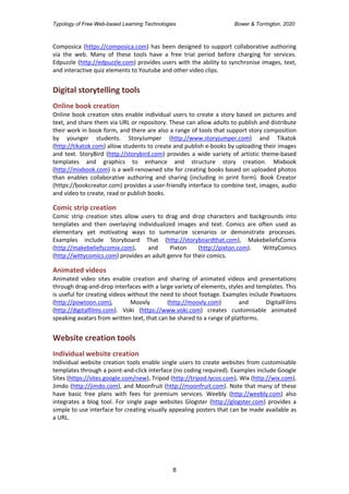 Typology of Free Web-based Learning Technologies Bower & Torrington, 2020
8
Composica (https://composica.com) has been designed to support collaborative authoring
via the web. Many of these tools have a free trial period before charging for services.
Edpuzzle (http://edpuzzle.com) provides users with the ability to synchronise images, text,
and interactive quiz elements to Youtube and other video clips.
Digital storytelling tools
Online book creation
Online book creation sites enable individual users to create a story based on pictures and
text, and share them via URL or repository. These can allow adults to publish and distribute
their work in book form, and there are also a range of tools that support story composition
by younger students. StoryJumper (http://www.storyjumper.com) and Tikatok
(http://tikatok.com) allow students to create and publish e-books by uploading their images
and text. StoryBird (http://storybird.com) provides a wide variety of artistic theme-based
templates and graphics to enhance and structure story creation. Mixbook
(http://mixbook.com) is a well-renowned site for creating books based on uploaded photos
than enables collaborative authoring and sharing (including in print form). Book Creator
(https://bookcreator.com) provides a user-friendly interface to combine text, images, audio
and video to create, read or publish books.
Comic strip creation
Comic strip creation sites allow users to drag and drop characters and backgrounds into
templates and then overlaying individualized images and text. Comics are often used as
elementary yet motivating ways to summarize scenarios or demonstrate processes.
Examples include Storyboard That (http://storyboardthat.com), MakebeliefsComix
(http://makebeliefscomix.com), and Pixton (http://pixton.com). WittyComics
(http://wittycomics.com) provides an adult genre for their comics.
Animated videos
Animated video sites enable creation and sharing of animated videos and presentations
through drag-and-drop interfaces with a large variety of elements, styles and templates. This
is useful for creating videos without the need to shoot footage. Examples include Powtoons
(http://powtoon.com), Moovly (http://moovly.com) and DigitalFilms
(http://digitalfilms.com). Voki (https://www.voki.com) creates customisable animated
speaking avatars from written text, that can be shared to a range of platforms.
Website creation tools
Individual website creation
Individual website creation tools enable single users to create websites from customisable
templates through a point-and-click interface (no coding required). Examples include Google
Sites (https://sites.google.com/new), Tripod (http://tripod.lycos.com), Wix (http://wix.com),
Jimdo (http://jimdo.com), and Moonfruit (http://moonfruit.com). Note that many of these
have basic free plans with fees for premium services. Weebly (http://weebly.com) also
integrates a blog tool. For single page websites Glogster (http://glogster.com) provides a
simple to use interface for creating visually appealing posters that can be made available as
a URL.
 