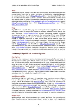 Typology of Free Web-based Learning Technologies Bower & Torrington, 2020
9
Wikis
Wikis enable multiple users to create, edit and link multi-page websites through their web-
browser, making them ideal for project workspaces or collaborative knowledge bases and
for project workspaces. PBworks (http://pbworks.com) is a frequently used wiki that is free
for education. Recently there has been a decline in the number of freely available served
wikis, though there are still platforms that are offered with a limited users, or postings, or
advertising including Confluence (https://www.atlassian.com/software/confluence), Nuclino
(https://www.nuclino.com), Zoho Wiki (https://www.zoho.com/wiki) and Wikidot
(https://www.wikidot.com).
Blogs
Blogs differ from wikis in that they organise website posts in chronological order. This makes
making the suitable for teachers and students to represent and track evolving thinking over
time. Wordpress (https://wordpress.com) includes multimedia libraries, numerous
templates and a host of wigets to enhance the functionality of their blogs. Edublogs
(http://edublogs.org) is based upon the Wordpress platform and offers teachers the
capacity to create and administer an entire class of blogs through a secure portal. The
Tumblr (http://tumblr.com) blog has an easy to use interface and simple resharing facilities.
Blogger (http://blogger.com) is another well renown blogging site now owned by Google.
Paper.li (http://paper.li) and RebelMouse (https://rebelmouse.com) provide online
newsletter publishing tools with a commercial agenda but do allow free use for individuals.
Penzu (http://penzu.com) allows students to create private notebook entries and embed
images, with a range of classroom management, tracking and assessment tools for teachers.
Knowledge organization and sharing tools
File sharing
File sharing sites enable users to share their documents, images, audio files and videos via
the web. Whereas other types of tools enable users to view and often manipulate those
files, file sharing sites typically only provide a directory or ‘folder’ system where permissions
can be set to determine who can access the files. This is useful for sharing files within classes
and between groups. Popular examples include Dropbox (http://dropbox.com), MediaFire
(http://mediafire.com), 4shared (http://4shared.com), and OneDrive
(http://onedrive.live.com). Google Drive (http://google.com/drive) differentiates itself by
integrating its online office tools (Docs, Sheets, Slides, Forms and Drawings) with file storage
so that users can view and edit files through their browser.
Social bookmarking
Social bookmarking sites enable users the capacity to store, organise, annotate, and share
links to websites online. This is useful for creating sets of links amongst a community of
practice or team. An example is Diigo (http://diigo.com), which allow users to create groups
and online presentations. Other social bookmarking tools include Icyte (http://icyte.com)
and Memonic (http://memonic.com), each have their own slightly different features and
target audiences. Edshelf (https://edshelf.com) is specifically designed to help share
collections of resources for educational purposes, and Wakelet (https://wakelet.com) and
Participate (previously known as Educlipper) (https://explore.participate.com/educlipper)
extend this by serving to create learning and teaching networks for educators and students.
Aggregators
Aggregators use Really Simple Syndication (RSS) harvest web-based information into one
place. This allows users to organise, save and share content on topics that is important to
 