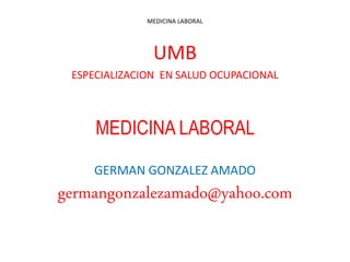 MEDICINA LABORAL
UMB
ESPECIALIZACION EN SALUD OCUPACIONAL
MEDICINA LABORAL
GERMAN GONZALEZ AMADO
germangonzalezamado@yahoo.com
 