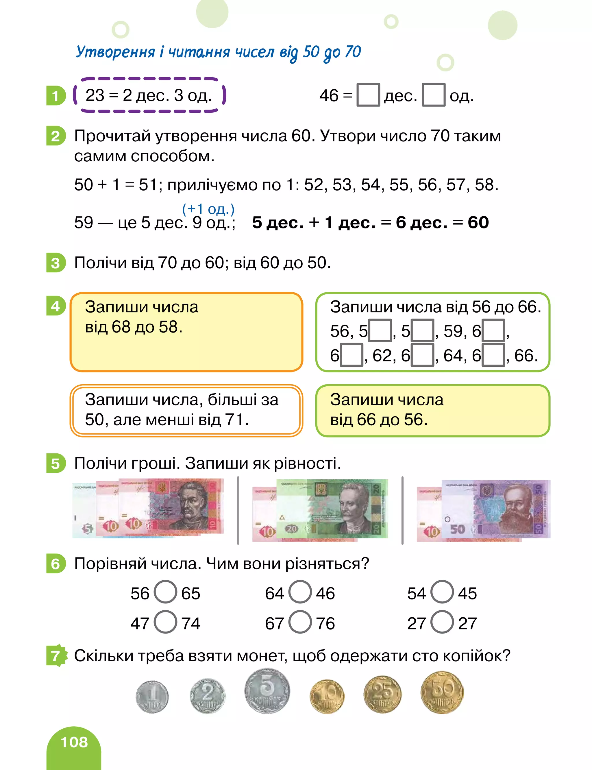 108
Утворення і читання чисел від 50 до 70
			46 = дес. од.
Прочитай утворення числа 60. Утвори число 70 таким
самим способом.
50 + 1 = 51; прилічуємо по 1: 52, 53, 54, 55, 56, 57, 58.
59 — це 5 дес. 9 од.; 5 дес. + 1 дес. = 6 дес. = 60
Полічи від 70 до 60; від 60 до 50.
, Полічи гроші. Запиши як рівності.
Порівняй числа. Чим вони різняться?
		 56 65 64 46 54 45
		 47 74 67 76 27 27
Скільки треба взяти монет, щоб одержати сто копійок?
1 23 = 2 дес. 3 од.
2
(+1 од.)
3
4
Запиши числа
від 66 до 56.
Запиши числа, більші за
50, але менші від 71.
Запиши числа
від 68 до 58.
Запиши числа від 56 до 66.
56, 5 , 5 , 59, 6 ,
6 , 62, 6 , 64, 6 , 66.
5
6
7
 