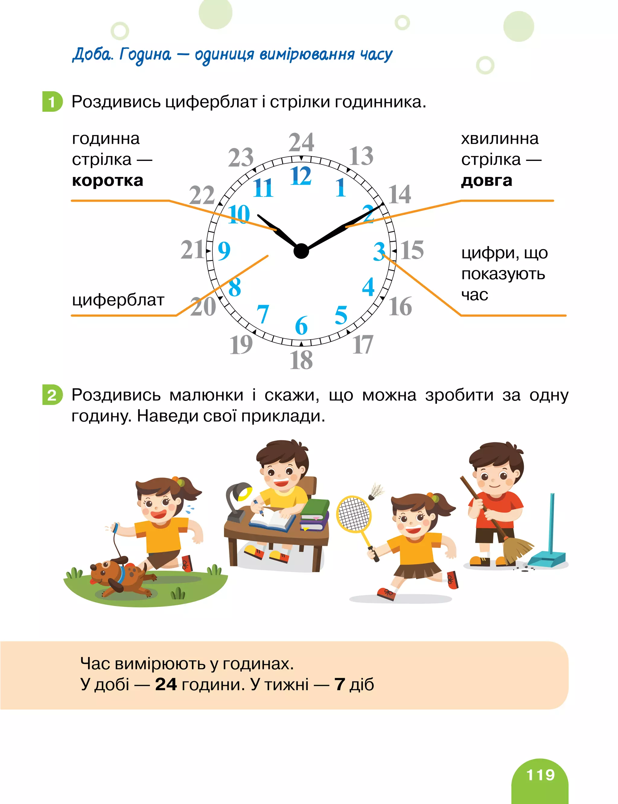 119
Доба. Година — одиниця вимірювання часу
Роздивись циферблат і стрілки годинника.
Роздивись малюнки і скажи, що можна зробити за одну
годину. Наведи свої приклади.
1
циферблат
цифри, що
показують
час
хвилинна
стрілка —
довга
годинна
стрілка —
коротка
2
Час вимірюють у годинах.
У добі — 24 години. У тижні — 7 діб
 