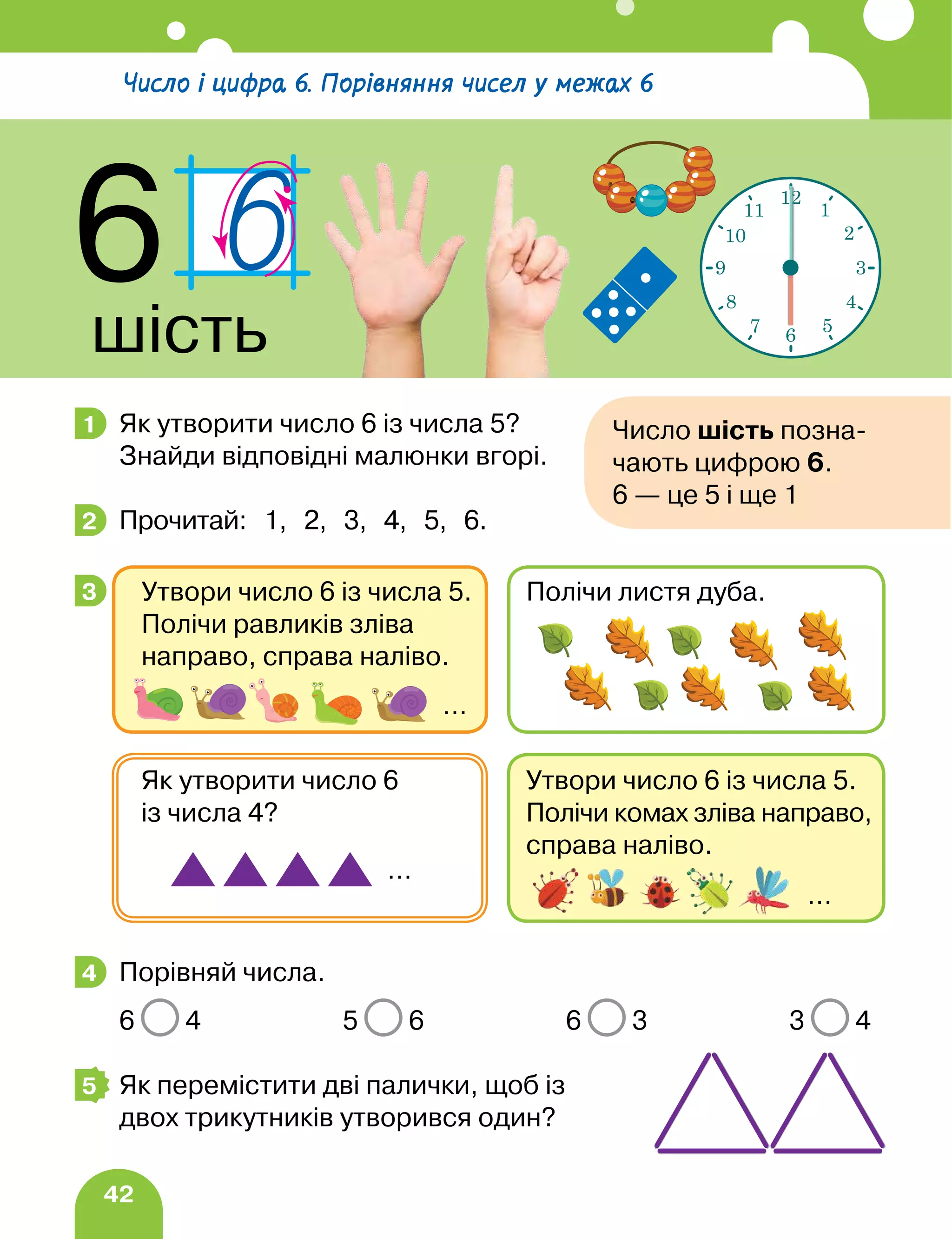 42
Як утворити число 6 із числа 5?
Знайди відповідні малюнки вгорі.
Прочитай: 1, 2, 3, 4, 5, 6.
Порівняй числа.
6 4 5 6 6 3 3 4
Як перемістити дві палички, щоб із
двох трикутників утворився один?
1 Число шість позна-
чають цифрою 6.
6 — це 5 і ще 1
2
3
Утвори число 6 із числа 5.
Полічи комах зліва направо,
справа наліво.
Як утворити число 6
із числа 4?
…
…
Утвори число 6 із числа 5.
Полічи равликів зліва
направо, справа наліво.
Полічи листя дуба.
…
4
5
Число і цифра 6. Порівняння чисел у межах 6
6
шість
12
1
2
3
4
5
6
7
8
9
10
11
 