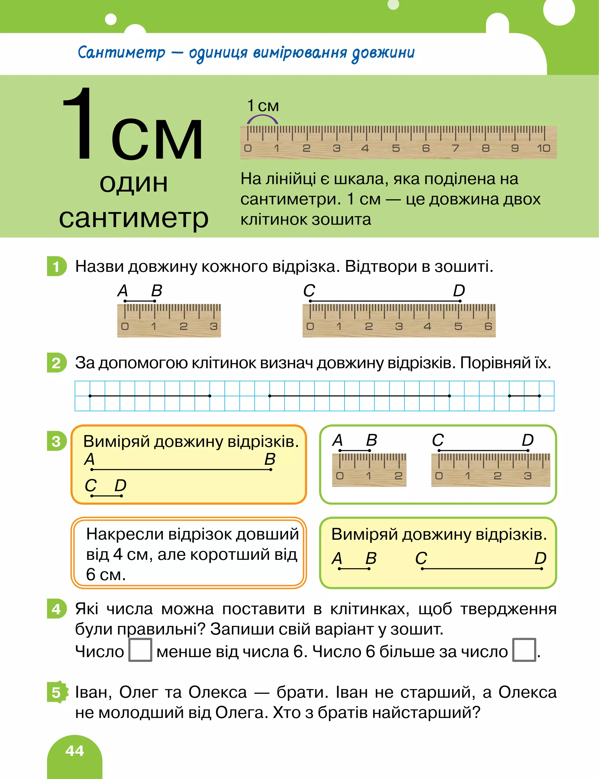 44
Назви довжину кожного відрізка. Відтвори в зошиті.
За допомогою клітинок визнач довжину відрізків. Порівняй їх.
Які числа можна поставити в клітинках, щоб твердження
були правильні? Запиши свій варіант у зошит.
Число менше від числа 6. Число 6 більше за число .
Іван, Олег та Олекса — брати. Іван не старший, а Олекса
не молодший від Олега. Хто з братів найстарший?
1
А B D
C
2
3
Виміряй довжину відрізків.
А B D
C
Накресли відрізок довший
від 4 см, але коротший від
6 см.
Виміряй довжину відрізків.
А B
D
C
А B D
C
4
5
Сантиметр — одиниця вимірювання довжини
1см
один
сантиметр
1см
На лінійці є шкала, яка поділена на
сантиметри. 1 см — це довжина двох
клітинок зошита
 