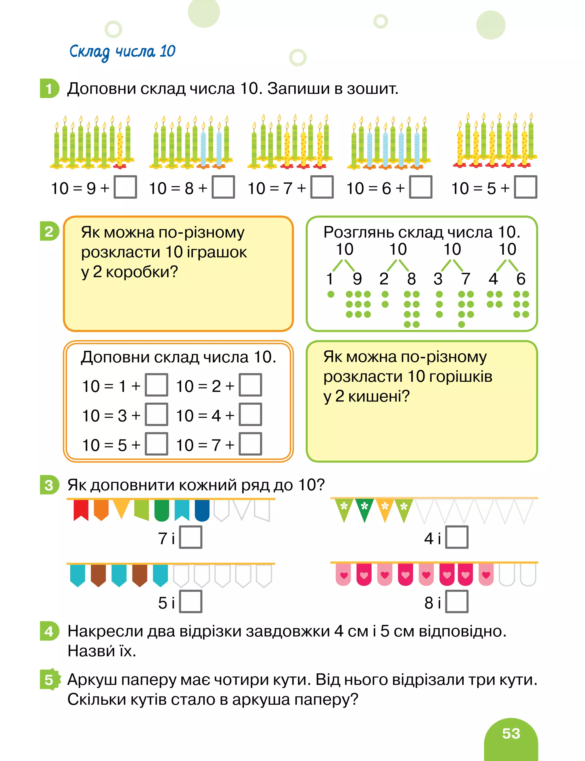53
Доповни склад числа 10. Запиши в зошит.
Як доповнити кожний ряд до 10?
Накресли два відрізки завдовжки 4 см і 5 см відповідно.
Назви їх.
Аркуш паперу має чотири кути. Від нього відрізали три кути.
Скільки кутів стало в аркуша паперу?
1
10 = 9 + 10 = 8 + 10 = 7 + 10 = 6 + 10 = 5 +
2
Як можна по-різному
розкласти 10 горішків
у 2 кишені?
Доповни склад числа 10.
10 = 1 + 10 = 2 +
10 = 3 + 10 = 4 +
10 = 5 + 10 = 7 +
Як можна по-різному
розкласти 10 іграшок
у 2 коробки?
Розглянь склад числа 10.
10
4 6
10
1 9
10
2 8
10
3 7
3
5 і
4 і
7 і
8 і
4
5
Склад числа 10
 