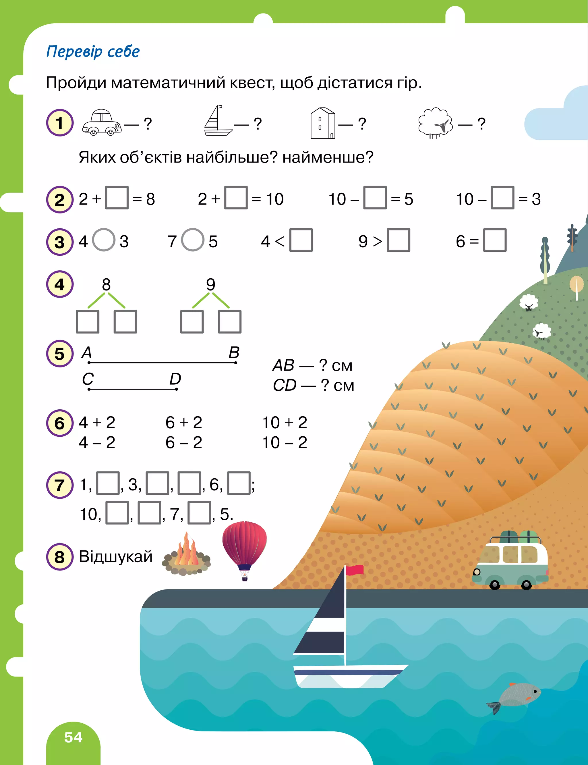 54
1
Яких об’єктів найбільше? найменше?
2 2 + = 8 2 + = 10 10 – = 5 10 – = 3
3 4 3 7 5 4  9  6 =
4
5
6 4 + 2 6 + 2 10 + 2
4 – 2 6 – 2 10 – 2
7 1, , 3, , , 6, ;
10, , , 7, , 5.
8 Відшукай
— ? — ? — ? — ?
8 9
А B
D
C
AB — ? см
CD — ? см
Перевір себе
Пройди математичний квест, щоб дістатися гір.
 