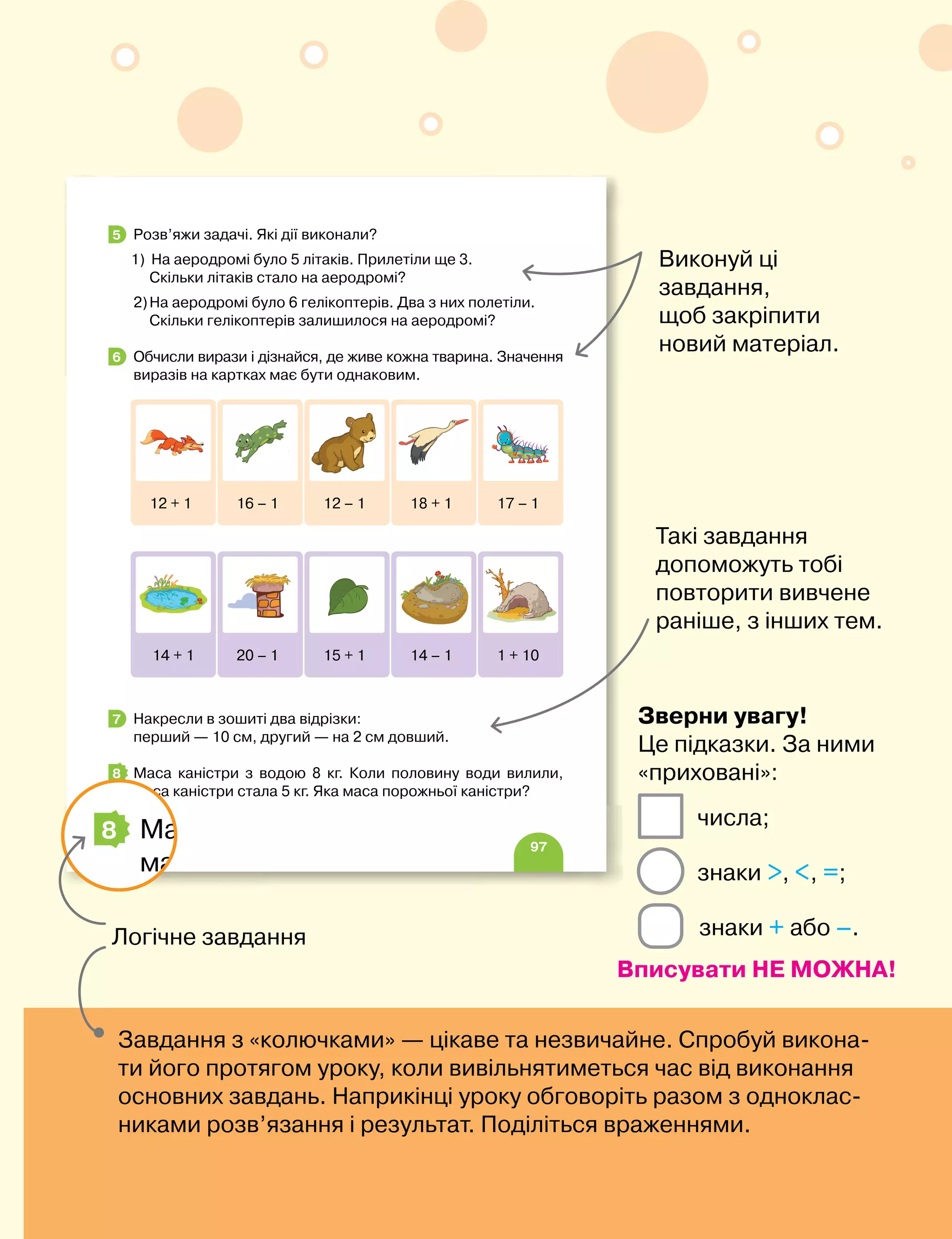 7
97
Розв’яжи задачі. Які дії виконали?
1) На аеродромі було 5 літаків. Прилетіли ще 3.
Скільки літаків стало на аеродромі?
2)На аеродромі було 6 гелікоптерів. Два з них полетіли.
Скільки гелікоптерів залишилося на аеродромі?
Обчисли вирази і дізнайся, де живе кожна тварина. Значення
виразів на картках має бути однаковим.
Накресли в зошиті два відрізки:
перший — 10 см, другий — на 2 см довший.
Маса каністри з водою 8 кг. Коли половину води вилили,
маса каністри стала 5 кг. Яка маса порожньої каністри?
5
6
12 + 1 16 – 1 12 – 1 18 + 1 17 – 1
14 + 1 20 – 1 15 + 1 14 – 1 1 + 10
7
8
Логічне завдання
97
Скільки гелікоптерів залишилося на аеродромі?
Обчисли вирази і дізнайся, де живе кожна тварина. Значення
виразів на картках має бути однаковим.
Накресли в зошиті два відрізки:
перший — 10 см, другий — на 2 см довший.
Маса каністри з водою 8 кг. Коли половину води вилили,
маса каністри стала 5 кг. Яка маса порожньої каністри?
6
12 + 1 16 – 1 12 – 1 18 + 1 17 – 1
14 + 1 20 – 1 15 + 1 14 – 1 1 + 10
7
8
Виконуй ці
завдання,
щоб закріпити
новий матеріал.
Такі завдання
допоможуть тобі
повторити вивчене
раніше, з інших тем.
Завдання з «колючками» — цікаве та незвичайне. Спробуй викона-
ти його протягом уроку, коли вивільнятиметься час від виконання
основних завдань. Наприкінці уроку обговоріть разом з одноклас-
никами розв’язання і результат. Поділіться враженнями.
знаки , , =;
числа;
Зверни увагу!
Це підказки. За ними
«приховані»:
Вписувати НЕ МОЖНА!
знаки + або –.
 