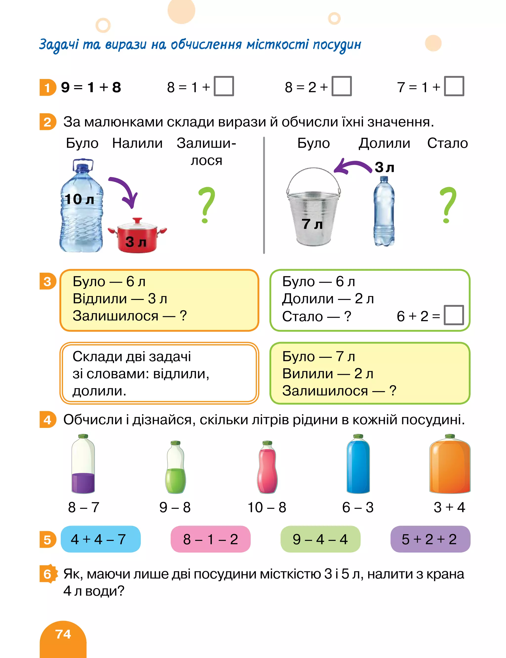 74
Задачі та вирази на обчислення місткості посудин
9 = 1 + 8 8 = 1 + 8 = 2 + 7 = 1 +
За малюнками склади вирази й обчисли їхні значення.
	 
Обчисли і дізнайся, скільки літрів рідини в кожній посудині.
4 + 4 – 7 8 – 1 – 2 9 – 4 – 4 5 + 2 + 2
Як, маючи лише дві посудини місткістю 3 і 5 л, налити з крана
4 л води?
1
2
3 Було — 6 л
Відлили — 3 л
Залишилося — ?
Було — 6 л
Долили — 2 л
Стало — ? 6 + 2 =
Було — 7 л
Вилили — 2 л
Залишилося — ?
Склади дві задачі
зі словами: відлили,
долили.
4
8 – 7 9 – 8 10 – 8 6 – 3 3 + 4
5
6
Було Налили Залиши-
лося
10 л
Було Долили Стало
7 л
3л
 