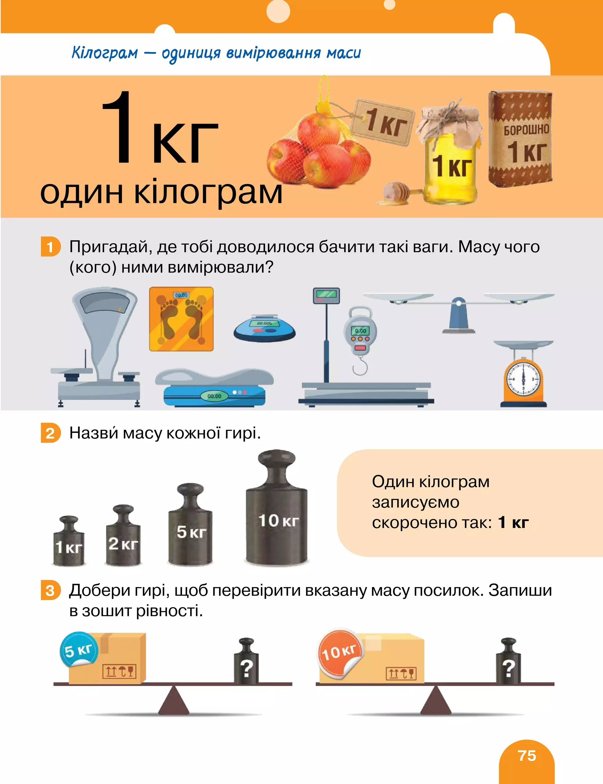 75
Пригадай, де тобі доводилося бачити такі ваги. Масу чого
(кого) ними вимірювали?
Назви масу кожної гирі.
Добери гирі, щоб перевірити вказану масу посилок. Запиши
в зошит рівності.
1
2
Один кілограм
записуємо
скорочено так: 1 кг
3
Кілограм — одиниця вимірювання маси
1кг
один кілограм
 