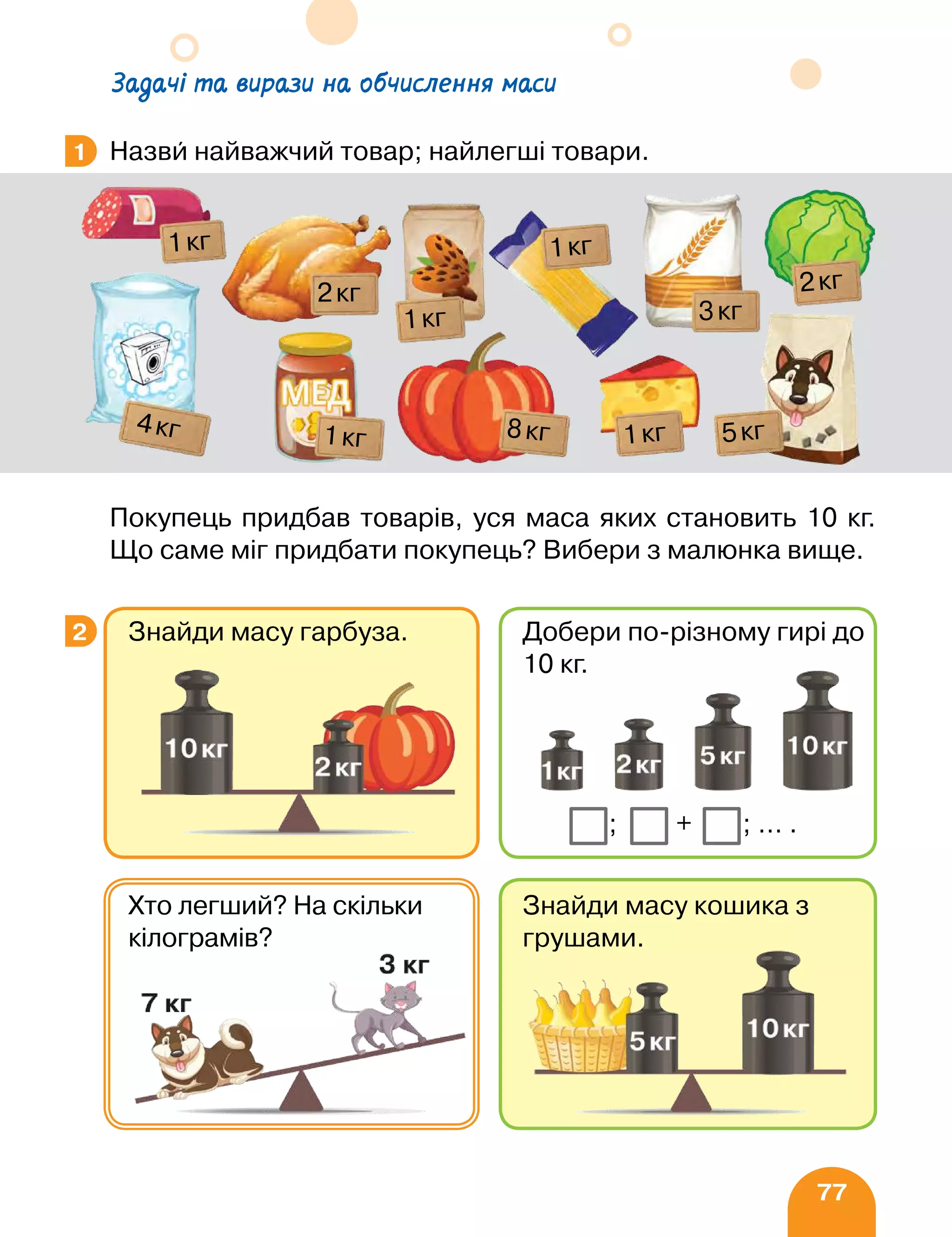 77
Задачі та вирази на обчислення маси
Назви найважчий товар; найлегші товари.
Покупець придбав товарів, уся маса яких становить 10 кг.
Що саме міг придбати покупець? Вибери з малюнка вище.
1
1кг
1кг
8кг
3кг
2кг
5кг
1кг
4кг
1кг
1кг
2кг
2
Знайди масу кошика з
грушами.
Хто легший? На скільки
кілограмів?
Знайди масу гарбуза. Добери по-різному гирі до
10 кг.
+ ;
; … .
 