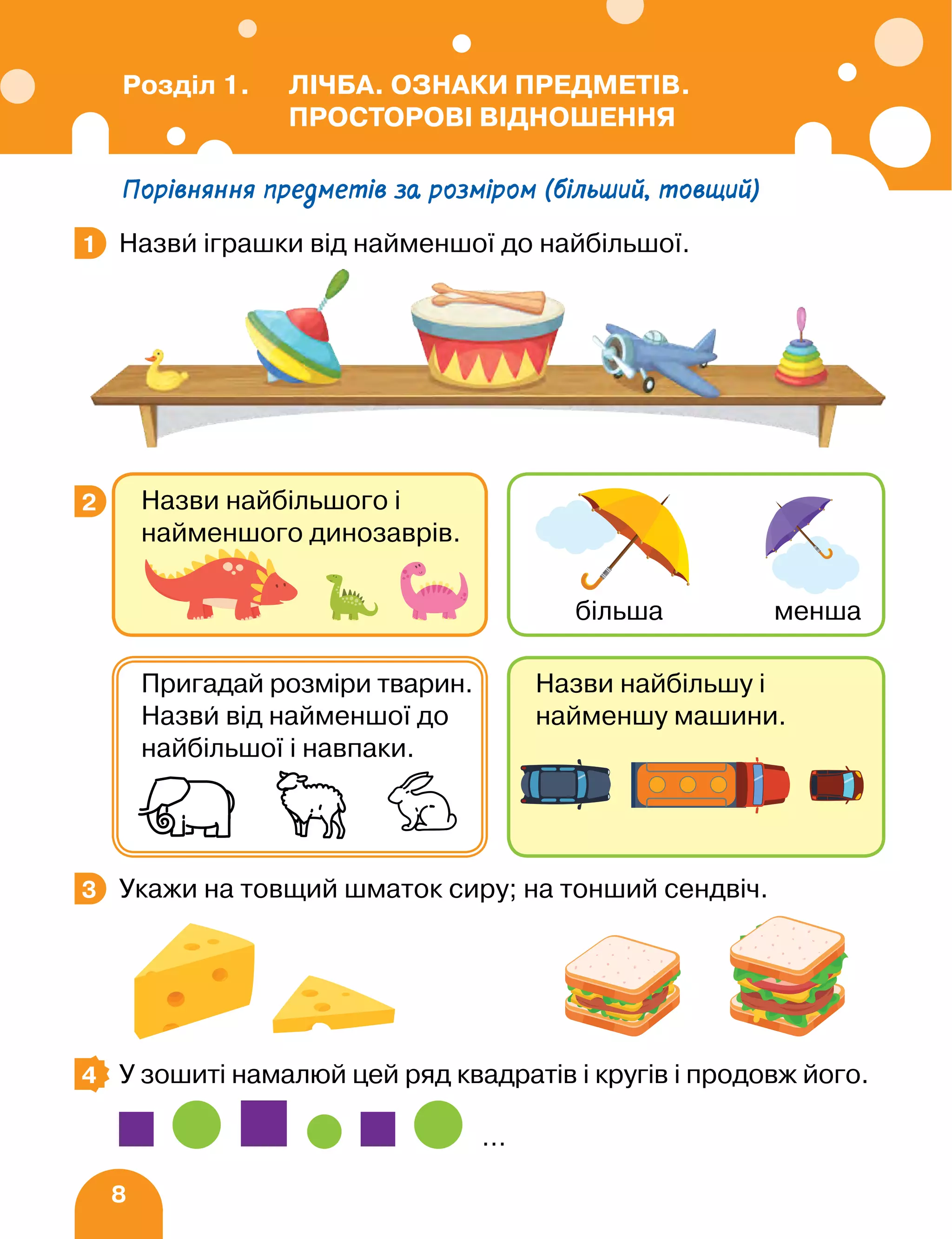 8
Порівняння предметів за розміром (більший, товщий)
Назви іграшки від найменшої до найбільшої.
Укажи на товщий шматок сиру; на тонший сендвіч.
У зошиті намалюй цей ряд квадратів і кругів і продовж його.
…
1
3
2 Назви найбільшого і
найменшого динозаврів.
більша менша
Назви найбільшу і
найменшу машини.
Пригадай розміри тварин.
Назви від найменшої до
найбільшої і навпаки.
3
4
Розділ 1. ЛІЧБА. ОЗНАКИ ПРЕДМЕТІВ.
ПРОСТОРОВІ ВІДНОШЕННЯ
 