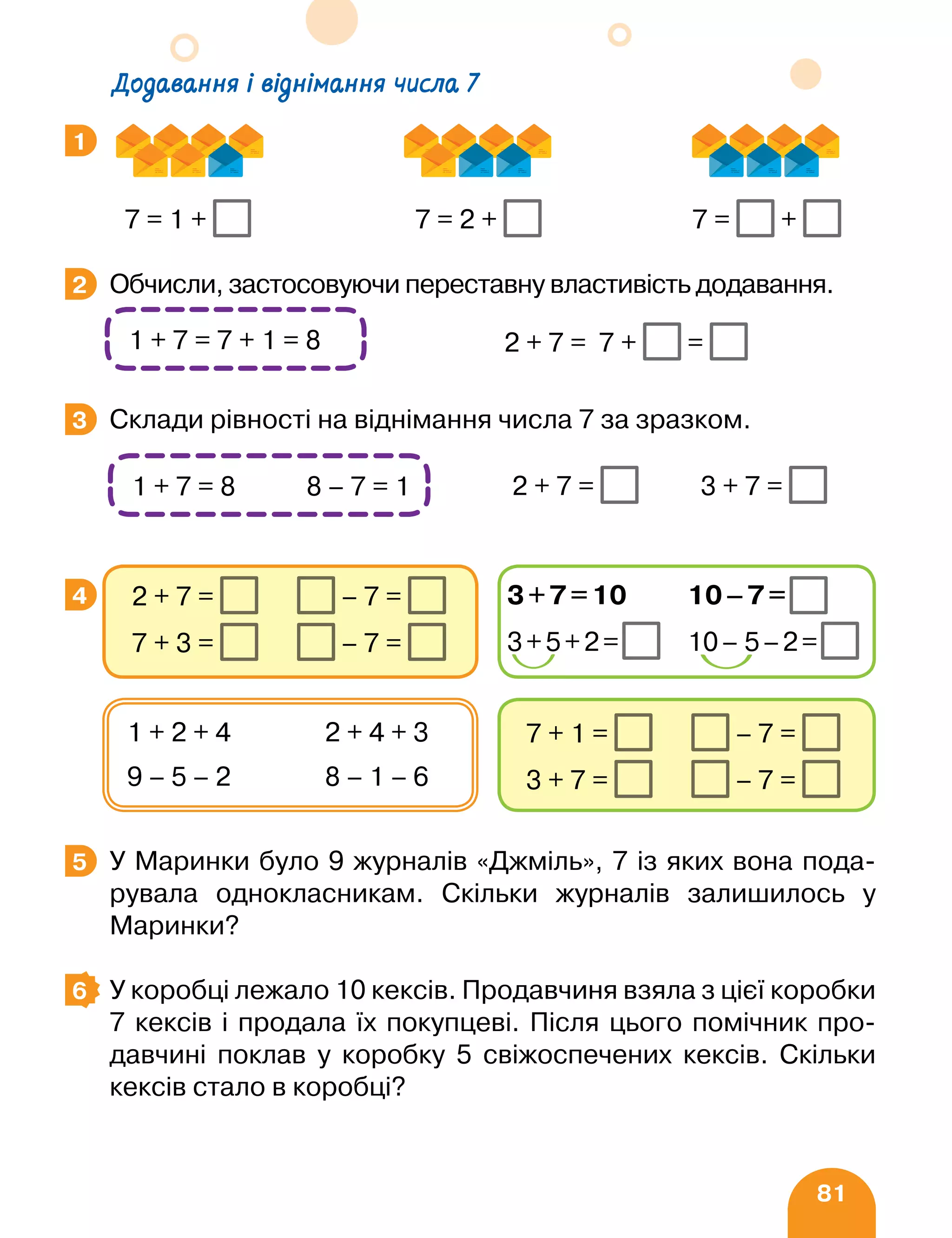 81
		 7 = 1 + 7 = 2 + 7 = +
Обчисли, застосовуючи переставну властивість додавання.
								 2 + 7 = 7 + =
Склади рівності на віднімання числа 7 за зразком.
		 2 + 7 = 3 + 7 =
У Маринки було 9 журналів «Джміль», 7 із яких вона пода-
рувала однокласникам. Скільки журналів залишилось у
Маринки?
У коробці лежало 10 кексів. Продавчиня взяла з цієї коробки
7 кексів і продала їх покупцеві. Після цього помічник про-
давчині поклав у коробку 5 свіжоспечених кексів. Скільки
кексів стало в коробці?
1
2
1 + 7 = 7 + 1 = 8
3
1 + 7 = 8 8 – 7 = 1
4
7 + 1 = – 7 =
3 + 7 = – 7 =
1 + 2 + 4 2 + 4 + 3
9 – 5 – 2 8 – 1 – 6
2 + 7 = – 7 =
7 + 3 = – 7 =
3+7=10 10–7=
3+5+2= 10– 5–2=
5
6
Додавання і віднімання числа 7
 