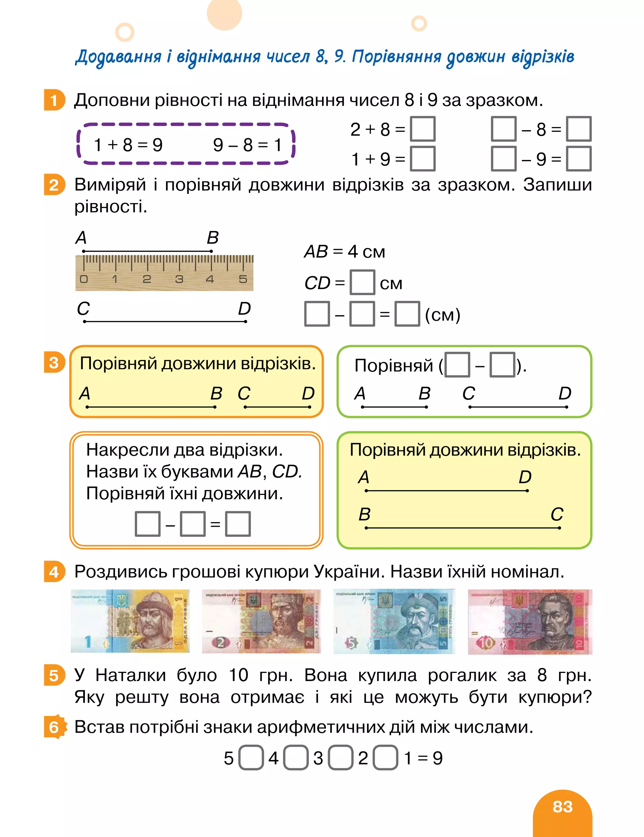 83
Доповни рівності на віднімання чисел 8 і 9 за зразком.
		
2 + 8 = – 8 =
		 1 + 9 = – 9 =
Виміряй і порівняй довжини відрізків за зразком. Запиши
рівності.
Роздивись грошові купюри України. Назви їхній номінал.
У Наталки було 10 грн. Вона купила рогалик за 8 грн.
Яку решту вона отримає і які це можуть бути купюри?
Встав потрібні знаки арифметичних дій між числами.
5 4 3 2 1 = 9
1
1 + 8 = 9 9 – 8 = 1
2
АВ = 4 см
СD = см
– = (см)
А B
D
C
3
Порівняй довжини відрізків.
А D
B C
Накресли два відрізки.
Назви їх буквами AB, CD.
Порівняй їхні довжини.
– =
Порівняй довжини відрізків.
А B C D
Порівняй ( – ).
А B C D
4
5
6
Додавання і віднімання чисел 8, 9. Порівняння довжин відрізків
 