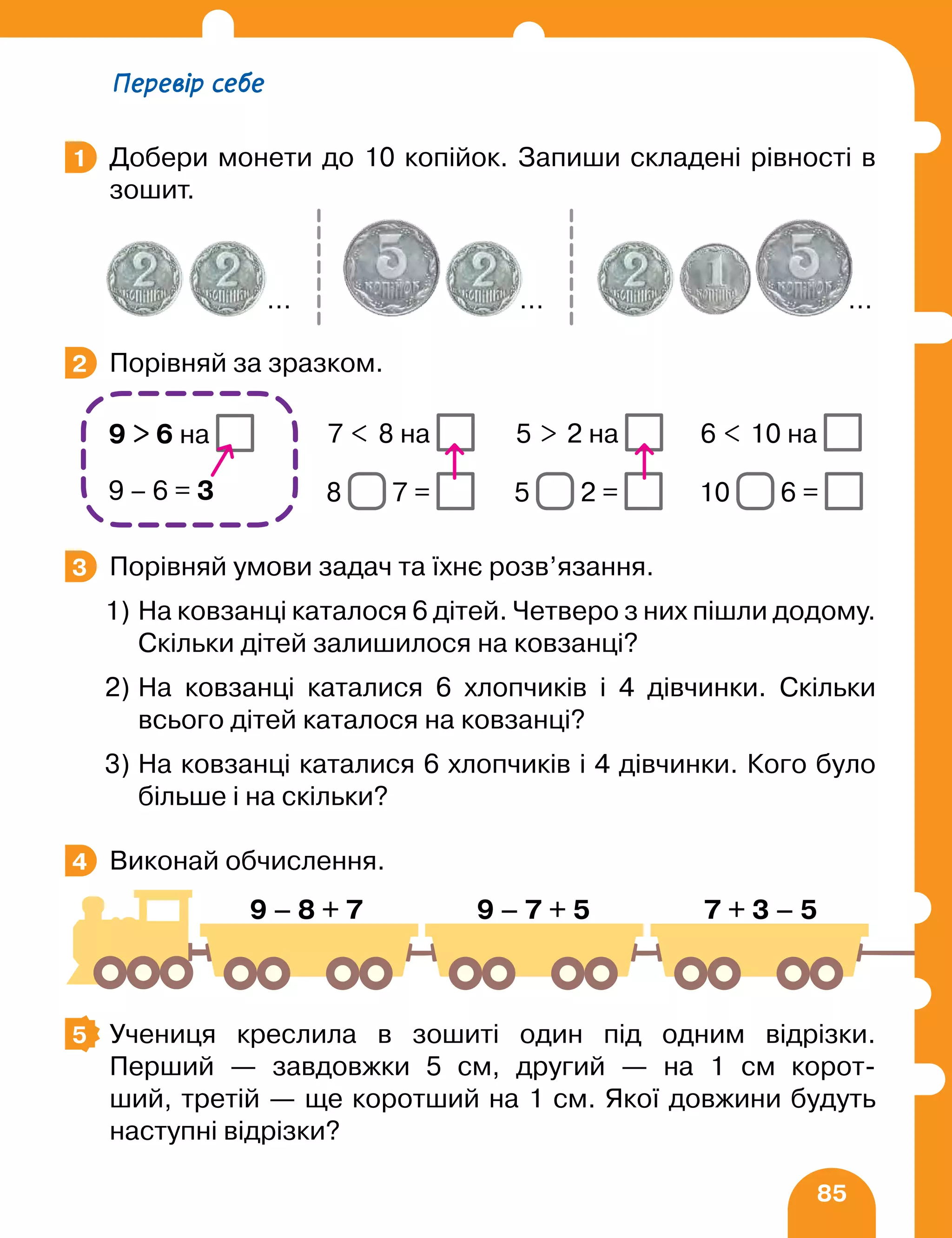 85
Добери монети до 10 копійок. Запиши складені рівності в
зошит.
Порівняй за зразком.
		 7  8 на 5  2 на 6  10 на
		 8 7 = 5 2 = 10 6 =
Порівняй умови задач та їхнє розв’язання.
1) На ковзанці каталося 6 дітей. Четверо з них пішли додому.
Скільки дітей залишилося на ковзанці?
2) На ковзанці каталися 6 хлопчиків і 4 дівчинки. Скільки
всього дітей каталося на ковзанці?
3) На ковзанці каталися 6 хлопчиків і 4 дівчинки. Кого було
більше і на скільки?
Виконай обчислення.
		
Учениця креслила в зошиті один під одним відрізки.
Перший — завдовжки 5 см, другий — на 1 см корот-
ший, третій — ще коротший на 1 см. Якої довжини будуть
наступні відрізки?
1
… … …
2
9  6 на
9 – 6 = 3
3
4
9 – 8 + 7 9 – 7 + 5 7 + 3 – 5
5
Перевір себе
 
