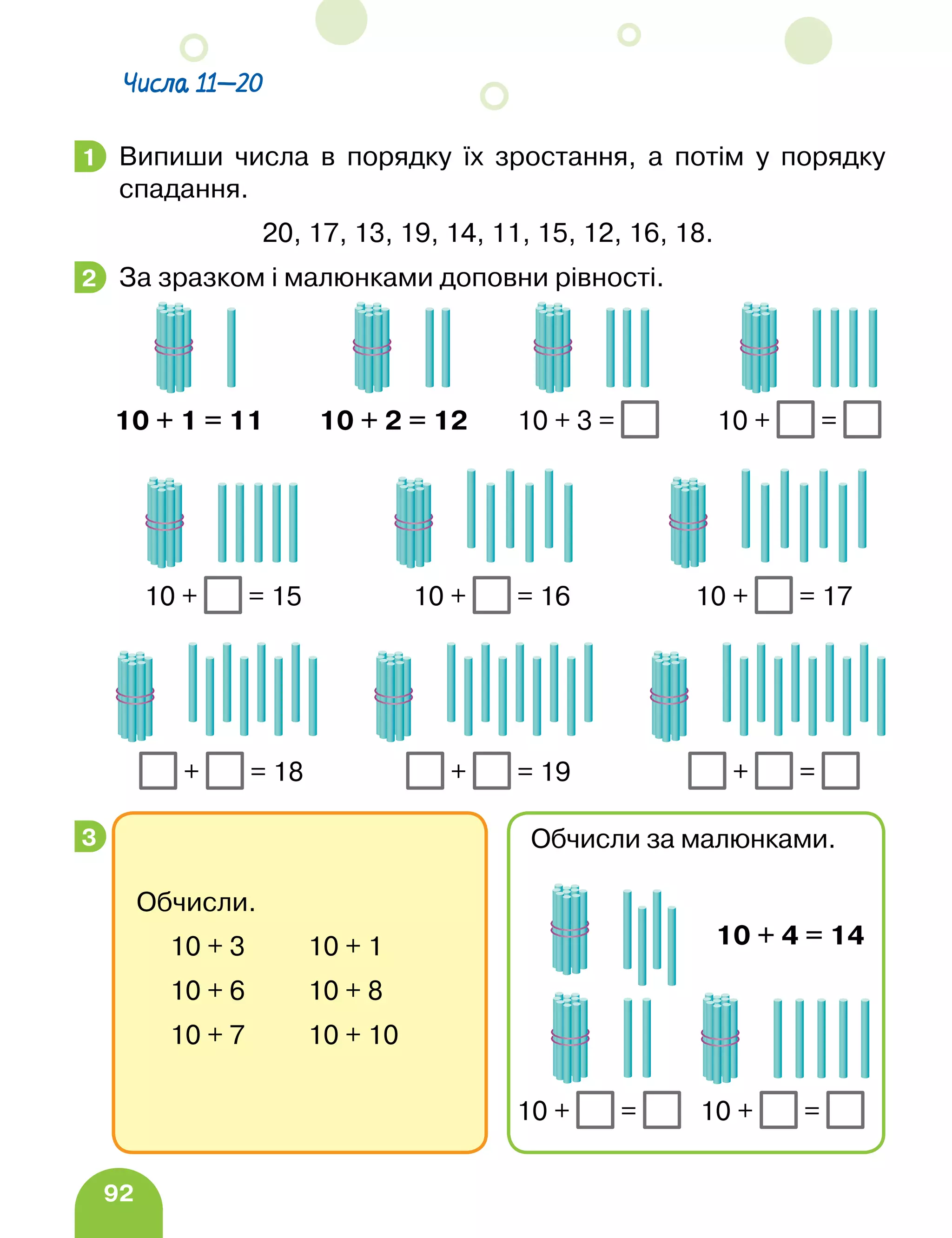 92
Числа 11—20
Випиши числа в порядку їх зростання, а потім у порядку
спадання.
20, 17, 13, 19, 14, 11, 15, 12, 16, 18.
За зразком і малюнками доповни рівності.
10 + 1 = 11 10 + 2 = 12 10 + 3 = 10 + =
		 10 + = 15 10 + = 16 10 + = 17
		 + = 18 + = 19 + =
1
2
3
Обчисли.
10 + 3 10 + 1
10 + 6 10 + 8
10 + 7 10 + 10
Обчисли за малюнками.
10 + 4 = 14
10 + = 10 + =
 